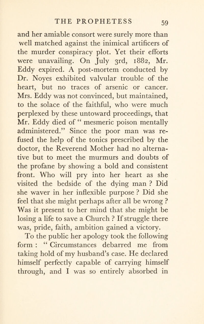 and her amiable consort were surely more than well matched against the inimical artificers of the murder conspiracy plot. Yet their efforts were unavailing. On July 3rd, 1882, Mr. Eddy expired. A post-mortem conducted by Dr. Noyes exhibited valvular trouble of the heart, but no traces of arsenic or cancer. Mrs. Eddy was not convinced, but maintained, to the solace of the faithful, who were much perplexed by these untoward proceedings, that Mr. Eddy died of £C mesmeric poison mentally administered.” Since the poor man was re¬ fused the help of the tonics prescribed by the doctor, the Reverend Mother had no alterna¬ tive but to meet the murmurs and doubts of the profane by showing a bold and consistent front. Who will pry into her heart as she visited the bedside of the dying man ? Did she waver in her inflexible purpose ? Did she feel that she might perhaps after all be wrong ? Was it present to her mind that she might be losing a life to save a Church ? If struggle there was, pride, faith, ambition gained a victory. To the public her apology took the following form : “ Circumstances debarred me from taking hold of my husband’s case. He declared himself perfectly capable of carrying himself through, and I was so entirely absorbed in