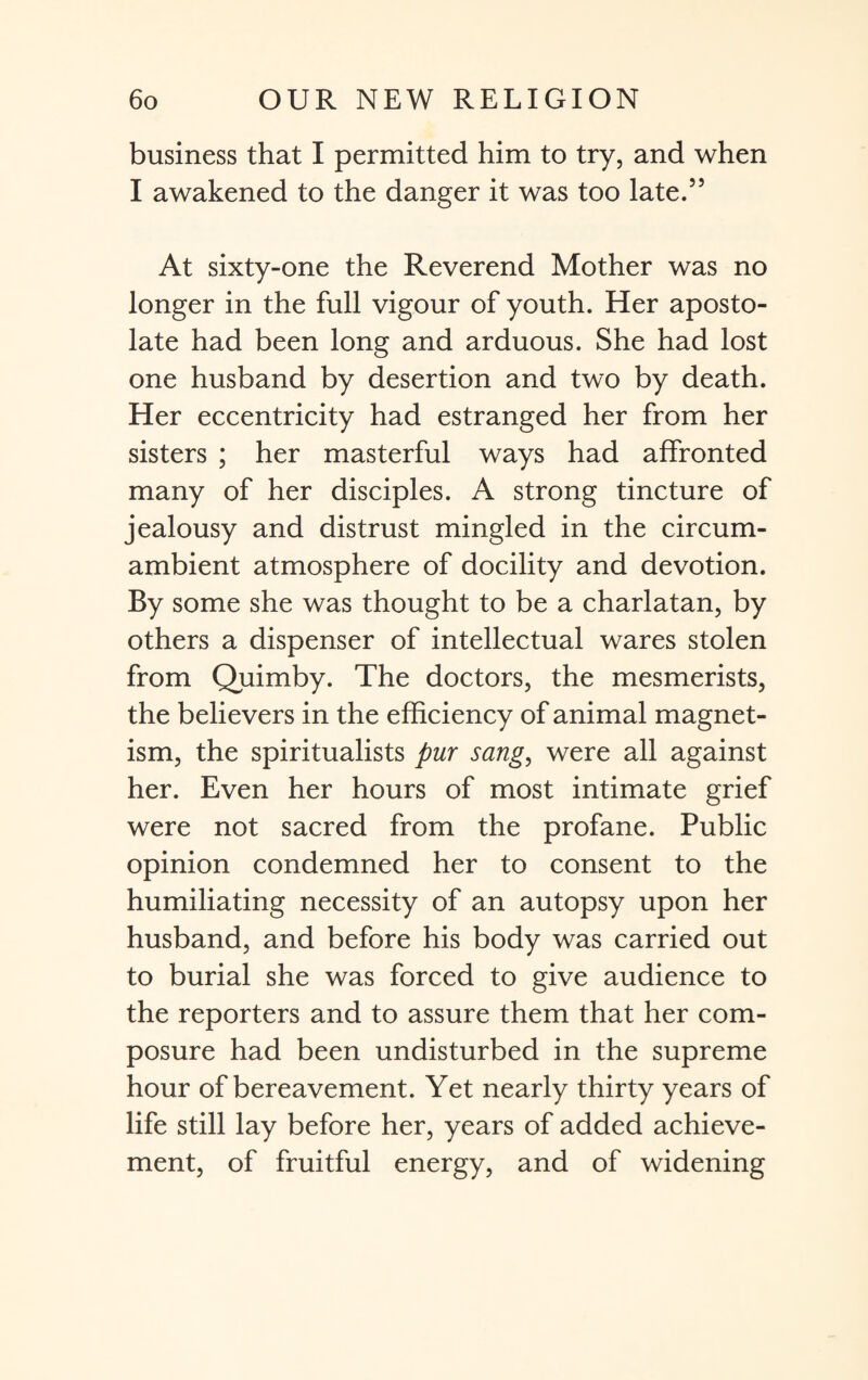 business that I permitted him to try, and when I awakened to the danger it was too late.55 At sixty-one the Reverend Mother was no longer in the full vigour of youth. Her aposto- late had been long and arduous. She had lost one husband by desertion and two by death. Her eccentricity had estranged her from her sisters ; her masterful ways had affronted many of her disciples. A strong tincture of jealousy and distrust mingled in the circum¬ ambient atmosphere of docility and devotion. By some she was thought to be a charlatan, by others a dispenser of intellectual wares stolen from Quimby. The doctors, the mesmerists, the believers in the efficiency of animal magnet¬ ism, the spiritualists pur sang, were all against her. Even her hours of most intimate grief were not sacred from the profane. Public opinion condemned her to consent to the humiliating necessity of an autopsy upon her husband, and before his body was carried out to burial she was forced to give audience to the reporters and to assure them that her com¬ posure had been undisturbed in the supreme hour of bereavement. Yet nearly thirty years of life still lay before her, years of added achieve¬ ment, of fruitful energy, and of widening