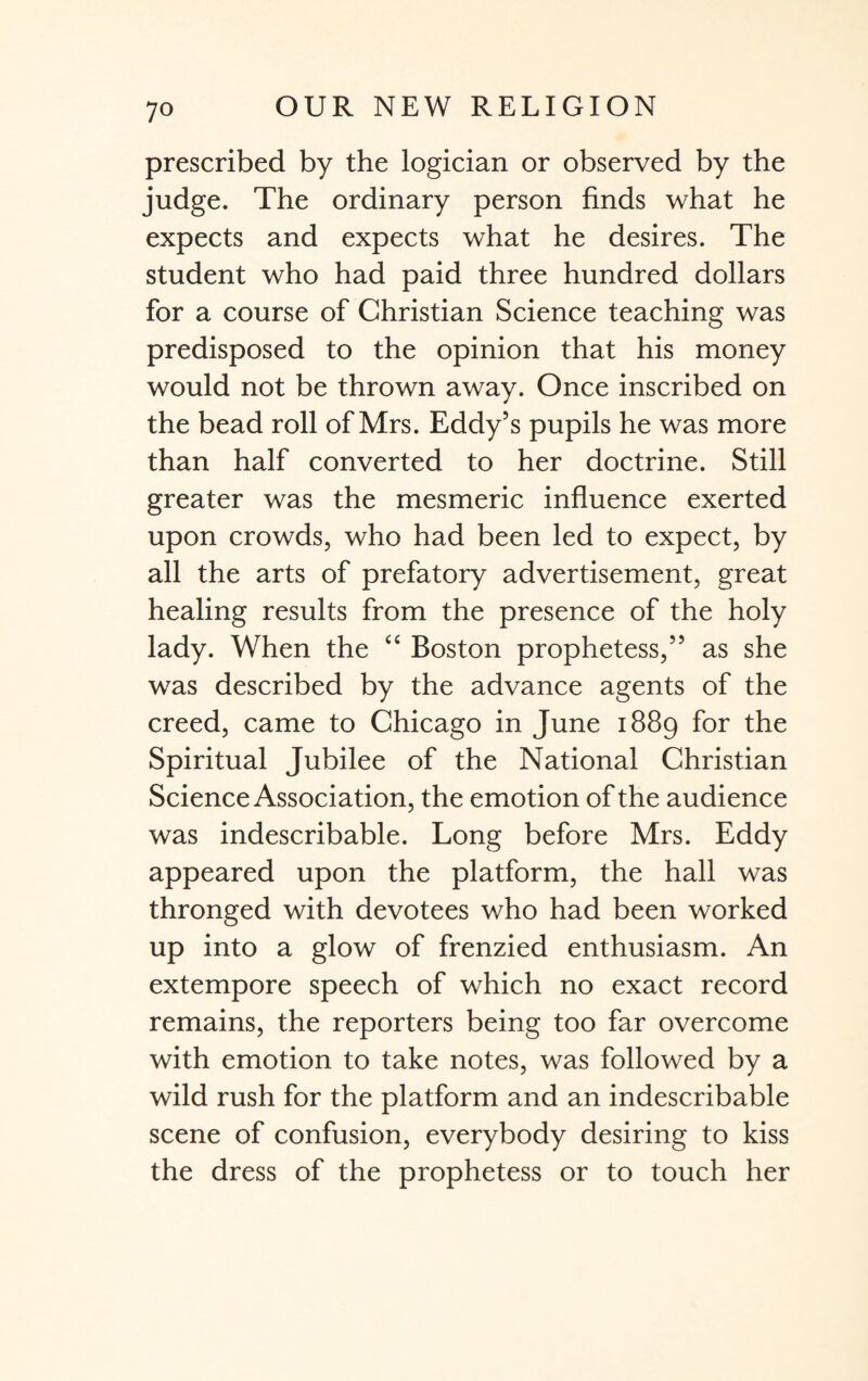 prescribed by the logician or observed by the judge. The ordinary person finds what he expects and expects what he desires. The student who had paid three hundred dollars for a course of Christian Science teaching was predisposed to the opinion that his money would not be thrown away. Once inscribed on the bead roll of Mrs. Eddy’s pupils he was more than half converted to her doctrine. Still greater was the mesmeric influence exerted upon crowds, who had been led to expect, by all the arts of prefatory advertisement, great healing results from the presence of the holy lady. When the “ Boston prophetess,” as she was described by the advance agents of the creed, came to Chicago in June 1889 for the Spiritual Jubilee of the National Christian Science Association, the emotion of the audience was indescribable. Long before Mrs. Eddy appeared upon the platform, the hall was thronged with devotees who had been worked up into a glow of frenzied enthusiasm. An extempore speech of which no exact record remains, the reporters being too far overcome with emotion to take notes, was followed by a wild rush for the platform and an indescribable scene of confusion, everybody desiring to kiss the dress of the prophetess or to touch her