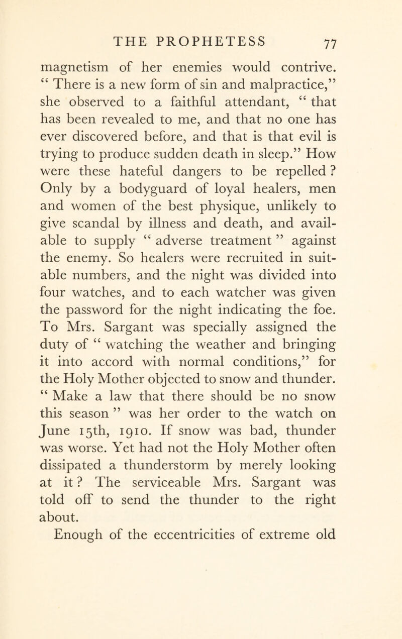 magnetism of her enemies would contrive. “ There is a new form of sin and malpractice,” she observed to a faithful attendant, “ that has been revealed to me, and that no one has ever discovered before, and that is that evil is trying to produce sudden death in sleep.” How were these hateful dangers to be repelled ? Only by a bodyguard of loyal healers, men and women of the best physique, unlikely to give scandal by illness and death, and avail¬ able to supply “ adverse treatment ” against the enemy. So healers were recruited in suit¬ able numbers, and the night was divided into four watches, and to each watcher was given the password for the night indicating the foe. To Mrs. Sargant was specially assigned the duty of “ watching the weather and bringing it into accord with normal conditions,” for the Holy Mother objected to snow and thunder. “ Make a law that there should be no snow this season ” was her order to the watch on June 15th, 1910. If snow was bad, thunder was worse. Yet had not the Holy Mother often dissipated a thunderstorm by merely looking at it ? The serviceable Mrs. Sargant was told off to send the thunder to the right about. Enough of the eccentricities of extreme old