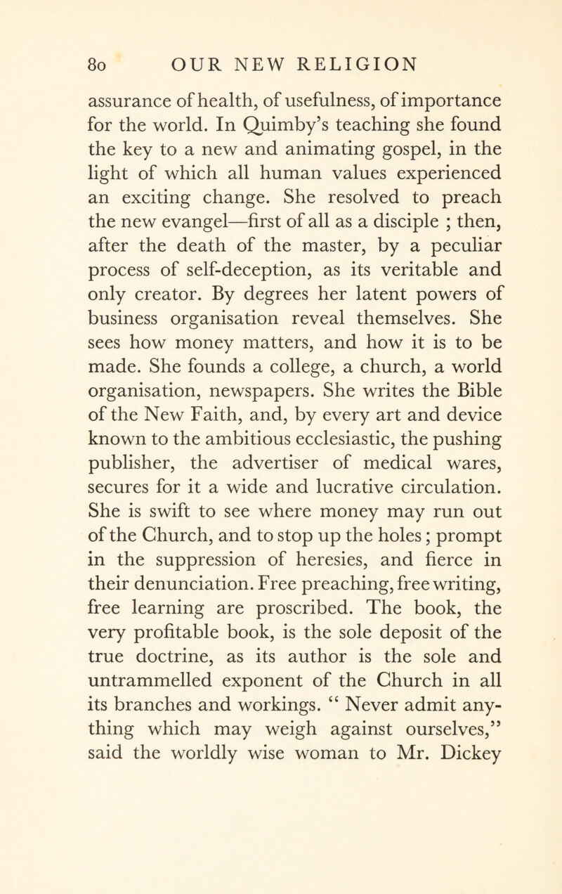 assurance of health, of usefulness, of importance for the world. In Quimby’s teaching she found the key to a new and animating gospel, in the light of which all human values experienced an exciting change. She resolved to preach the new evangel—first of all as a disciple ; then, after the death of the master, by a peculiar process of self-deception, as its veritable and only creator. By degrees her latent powers of business organisation reveal themselves. She sees how money matters, and how it is to be made. She founds a college, a church, a world organisation, newspapers. She writes the Bible of the New Faith, and, by every art and device known to the ambitious ecclesiastic, the pushing publisher, the advertiser of medical wares, secures for it a wide and lucrative circulation. She is swift to see where money may run out of the Church, and to stop up the holes; prompt in the suppression of heresies, and fierce in their denunciation. Free preaching, free writing, free learning are proscribed. The book, the very profitable book, is the sole deposit of the true doctrine, as its author is the sole and untrammelled exponent of the Church in all its branches and workings. “ Never admit any¬ thing which may weigh against ourselves,” said the worldly wise woman to Mr. Dickey