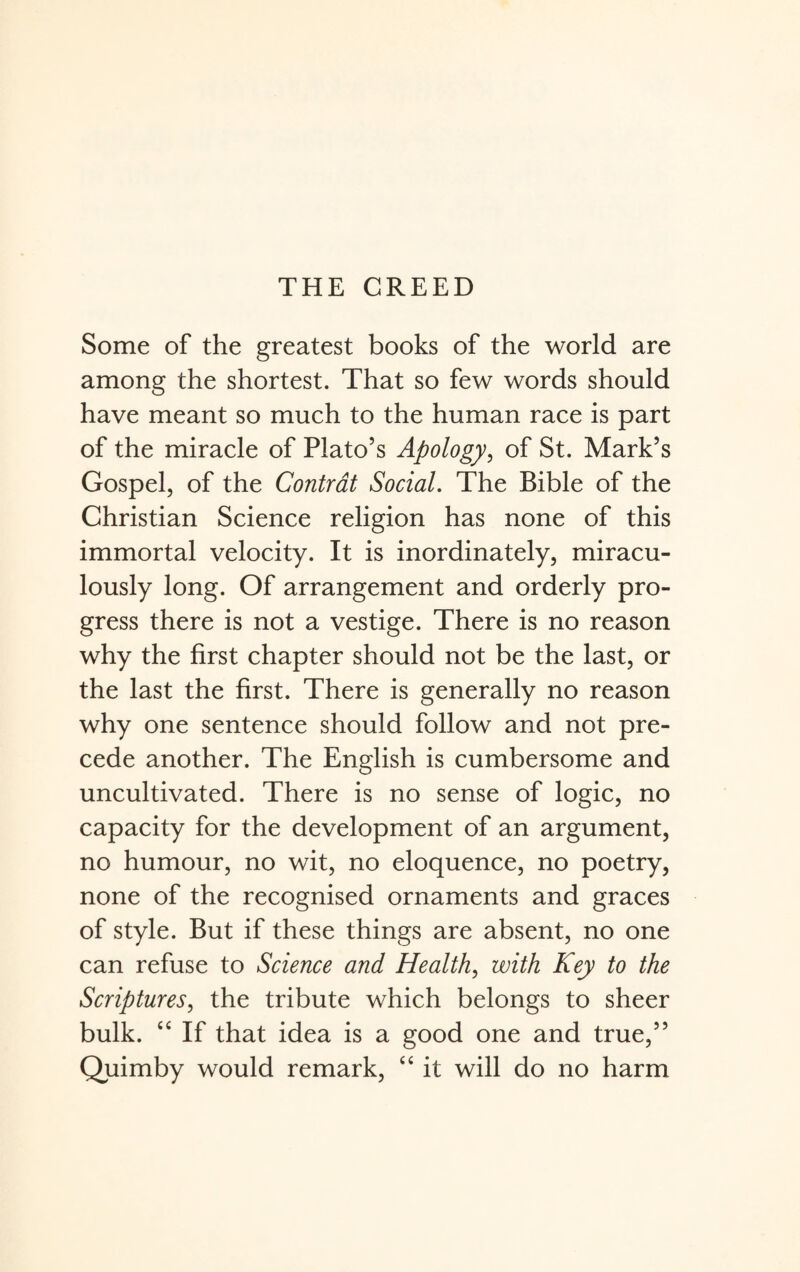 Some of the greatest books of the world are among the shortest. That so few words should have meant so much to the human race is part of the miracle of Plato’s Apology, of St. Mark’s Gospel, of the Contrat Social. The Bible of the Christian Science religion has none of this immortal velocity. It is inordinately, miracu¬ lously long. Of arrangement and orderly pro¬ gress there is not a vestige. There is no reason why the first chapter should not be the last, or the last the first. There is generally no reason why one sentence should follow and not pre¬ cede another. The English is cumbersome and uncultivated. There is no sense of logic, no capacity for the development of an argument, no humour, no wit, no eloquence, no poetry, none of the recognised ornaments and graces of style. But if these things are absent, no one can refuse to Science and Health, with Key to the Scriptures, the tribute which belongs to sheer bulk. cc If that idea is a good one and true,” Quimby would remark, “ it will do no harm