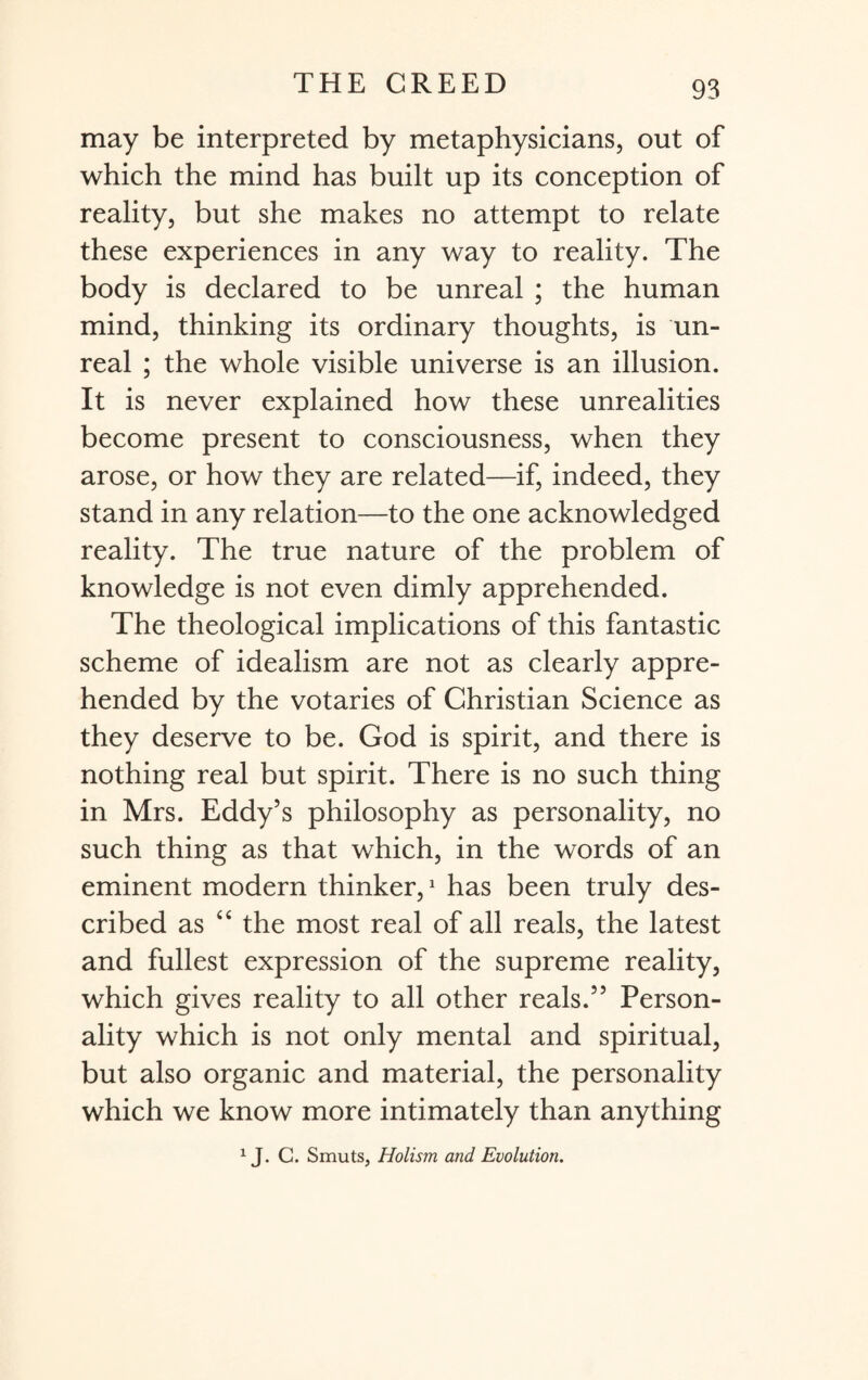 may be interpreted by metaphysicians, out of which the mind has built up its conception of reality, but she makes no attempt to relate these experiences in any way to reality. The body is declared to be unreal ; the human mind, thinking its ordinary thoughts, is un¬ real ; the whole visible universe is an illusion. It is never explained how these unrealities become present to consciousness, when they arose, or how they are related—if, indeed, they stand in any relation—to the one acknowledged reality. The true nature of the problem of knowledge is not even dimly apprehended. The theological implications of this fantastic scheme of idealism are not as clearly appre¬ hended by the votaries of Christian Science as they deserve to be. God is spirit, and there is nothing real but spirit. There is no such thing in Mrs. Eddy’s philosophy as personality, no such thing as that which, in the words of an eminent modern thinker,1 has been truly des¬ cribed as “ the most real of all reals, the latest and fullest expression of the supreme reality, which gives reality to all other reals.” Person¬ ality which is not only mental and spiritual, but also organic and material, the personality which we know more intimately than anything 1J. C. Smuts, Holism and Evolution.