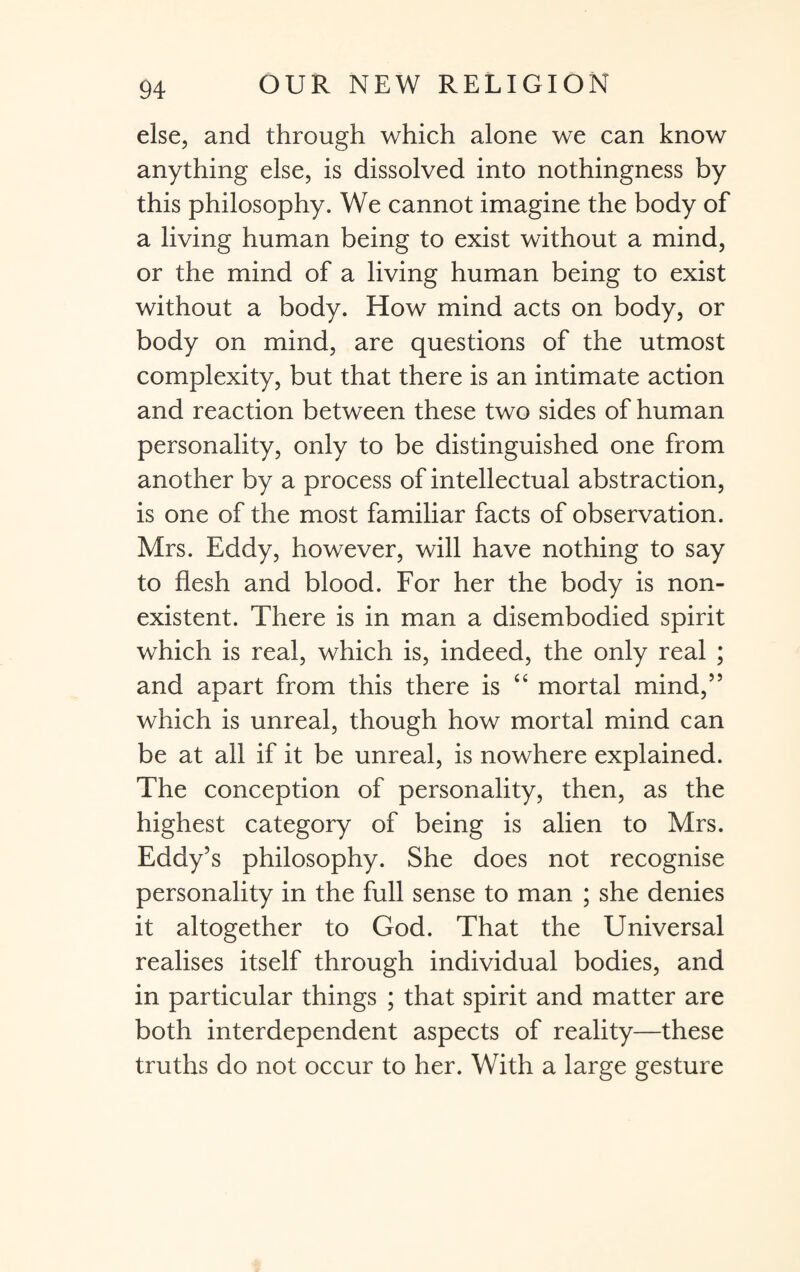 else, and through which alone we can know anything else, is dissolved into nothingness by this philosophy. We cannot imagine the body of a living human being to exist without a mind, or the mind of a living human being to exist without a body. How mind acts on body, or body on mind, are questions of the utmost complexity, but that there is an intimate action and reaction between these two sides of human personality, only to be distinguished one from another by a process of intellectual abstraction, is one of the most familiar facts of observation. Mrs. Eddy, however, will have nothing to say to flesh and blood. For her the body is non¬ existent. There is in man a disembodied spirit which is real, which is, indeed, the only real ; and apart from this there is “ mortal mind,” which is unreal, though how mortal mind can be at all if it be unreal, is nowhere explained. The conception of personality, then, as the highest category of being is alien to Mrs. Eddy’s philosophy. She does not recognise personality in the full sense to man ; she denies it altogether to God. That the Universal realises itself through individual bodies, and in particular things ; that spirit and matter are both interdependent aspects of reality—these truths do not occur to her. With a large gesture