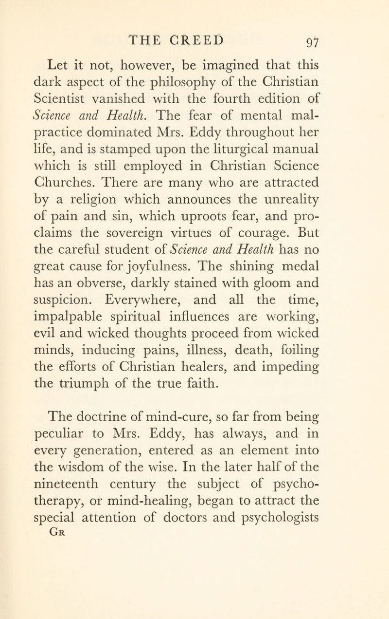 Let it not, however, be imagined that this dark aspect of the philosophy of the Christian Scientist vanished with the fourth edition of Science and Health. The fear of mental mal¬ practice dominated Mrs. Eddy throughout her life, and is stamped upon the liturgical manual which is still employed in Christian Science Churches. There are many who are attracted by a religion which announces the unreality of pain and sin, which uproots fear, and pro¬ claims the sovereign virtues of courage. But the careful student of Science and Health has no great cause for joyfulness. The shining medal has an obverse, darkly stained with gloom and suspicion. Everywhere, and all the time, impalpable spiritual influences are working, evil and wicked thoughts proceed from wicked minds, inducing pains, illness, death, foiling the efforts of Christian healers, and impeding the triumph of the true faith. The doctrine of mind-cure, so far from being peculiar to Mrs. Eddy, has always, and in every generation, entered as an element into the wisdom of the wise. In the later half of the nineteenth century the subject of psycho¬ therapy, or mind-healing, began to attract the special attention of doctors and psychologists Gr