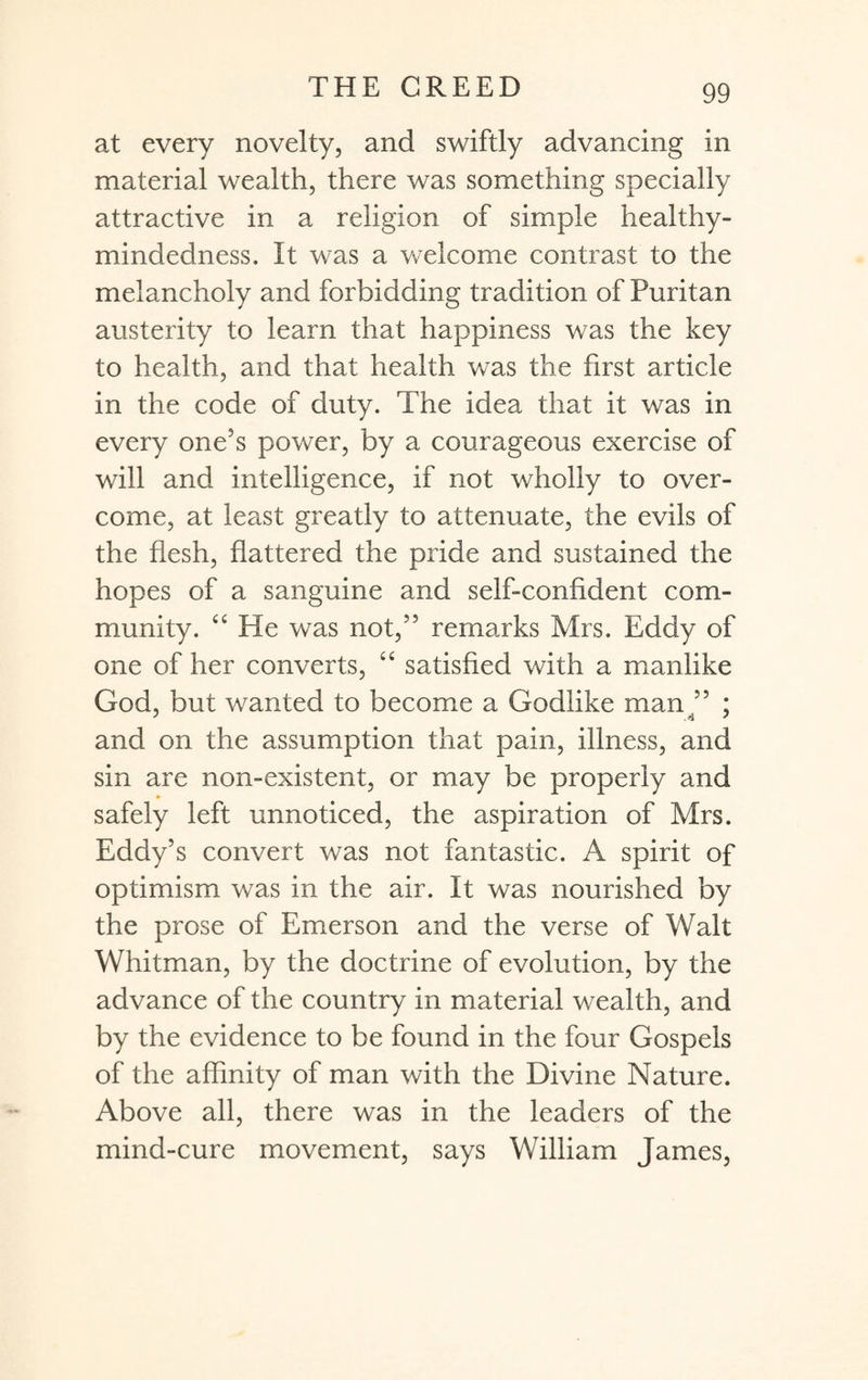 at every novelty, and swiftly advancing in material wealth, there was something specially attractive in a religion of simple healthy- mindedness. It was a welcome contrast to the melancholy and forbidding tradition of Puritan austerity to learn that happiness was the key to health, and that health was the first article in the code of duty. The idea that it was in every one's power, by a courageous exercise of will and intelligence, if not wholly to over¬ come, at least greatly to attenuate, the evils of the flesh, flattered the pride and sustained the hopes of a sanguine and self-confident com¬ munity. “ He was not,” remarks Mrs. Eddy of one of her converts, “ satisfied with a manlike God, but wanted to become a Godlike man 55 ; and on the assumption that pain, illness, and sin are non-existent, or may be properly and safely left unnoticed, the aspiration of Mrs. Eddy’s convert was not fantastic. A spirit of optimism was in the air. It was nourished by the prose of Emerson and the verse of Walt Whitman, by the doctrine of evolution, by the advance of the country in material wealth, and by the evidence to be found in the four Gospels of the affinity of man with the Divine Nature. Above all, there was in the leaders of the mind-cure movement, says William James,