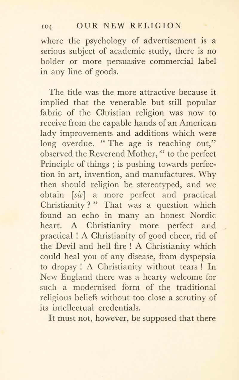 io4 where the psychology of advertisement is a serious subject of academic study, there is no bolder or more persuasive commercial label in any line of goods. The title was the more attractive because it implied that the venerable but still popular fabric of the Christian religion was now to receive from the capable hands of an American lady improvements and additions which were long overdue. “ The age is reaching out,55 observed the Reverend Mother, “ to the perfect Principle of things ; is pushing towards perfec¬ tion in art, invention, and manufactures. Why then should religion be stereotyped, and we obtain [sic] a more perfect and practical Christianity ? 55 That was a question which found an echo in many an honest Nordic heart. A Christianity more perfect and practical ! A Christianity of good cheer, rid of the Devil and hell fire ! A Christianity which could heal you of any disease, from dyspepsia to dropsy ! A Christianity without tears ! In New England there was a hearty welcome for such a modernised form of the traditional religious beliefs without too close a scrutiny of its intellectual credentials. It must not, however, be supposed that there