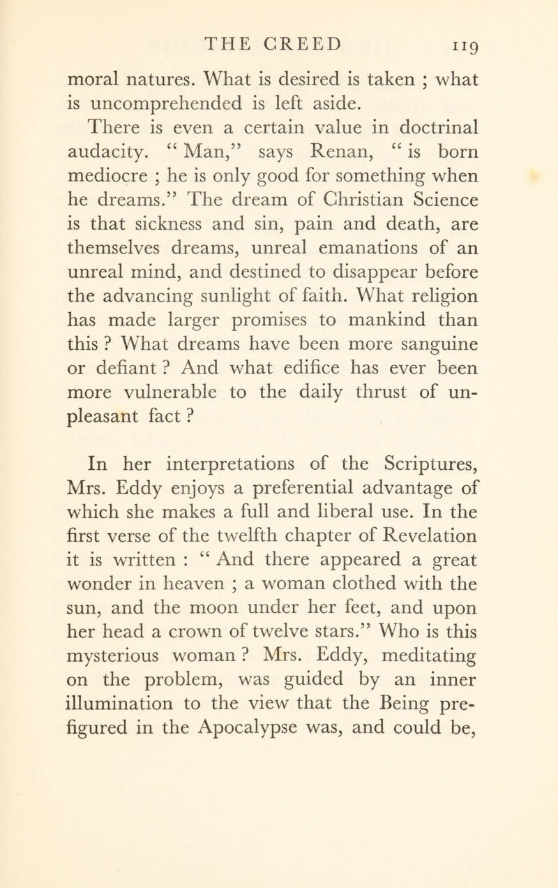 JI9 moral natures. What is desired is taken ; what is uncomprehended is left aside. There is even a certain value in doctrinal audacity. “ Man,” says Renan, “ is born mediocre ; he is only good for something when he dreams.” The dream of Christian Science is that sickness and sin, pain and death, are themselves dreams, unreal emanations of an unreal mind, and destined to disappear before the advancing sunlight of faith. What religion has made larger promises to mankind than this ? What dreams have been more sanguine or defiant ? And what edifice has ever been more vulnerable to the daily thrust of un¬ pleasant fact ? In her interpretations of the Scriptures, Mrs. Eddy enjoys a preferential advantage of which she makes a full and liberal use. In the first verse of the twelfth chapter of Revelation it is written : “ And there appeared a great wonder in heaven ; a woman clothed with the sun, and the moon under her feet, and upon her head a crown of twelve stars.” Who is this mysterious woman ? Mrs. Eddy, meditating on the problem, was guided by an inner illumination to the view that the Being pre¬ figured in the Apocalypse was, and could be,