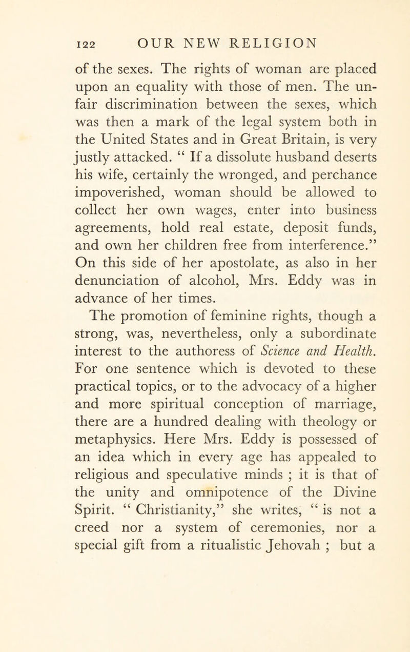 of the sexes. The rights of woman are placed upon an equality with those of men. The un¬ fair discrimination between the sexes, which was then a mark of the legal system both in the United States and in Great Britain, is very justly attacked. “ If a dissolute husband deserts his wife, certainly the wronged, and perchance impoverished, woman should be allowed to collect her own wages, enter into business agreements, hold real estate, deposit funds, and own her children free from interference.55 On this side of her apostolate, as also in her denunciation of alcohol, Mrs. Eddy was in advance of her times. The promotion of feminine rights, though a strong, was, nevertheless, only a subordinate interest to the authoress of Science and Health. For one sentence which is devoted to these practical topics, or to the advocacy of a higher and more spiritual conception of marriage, there are a hundred dealing with theology or metaphysics. Here Mrs. Eddy is possessed of an idea which in every age has appealed to religious and speculative minds ; it is that of the unity and omnipotence of the Divine Spirit. “ Christianity,” she writes, “ is not a creed nor a system of ceremonies, nor a special gift from a ritualistic Jehovah ; but a