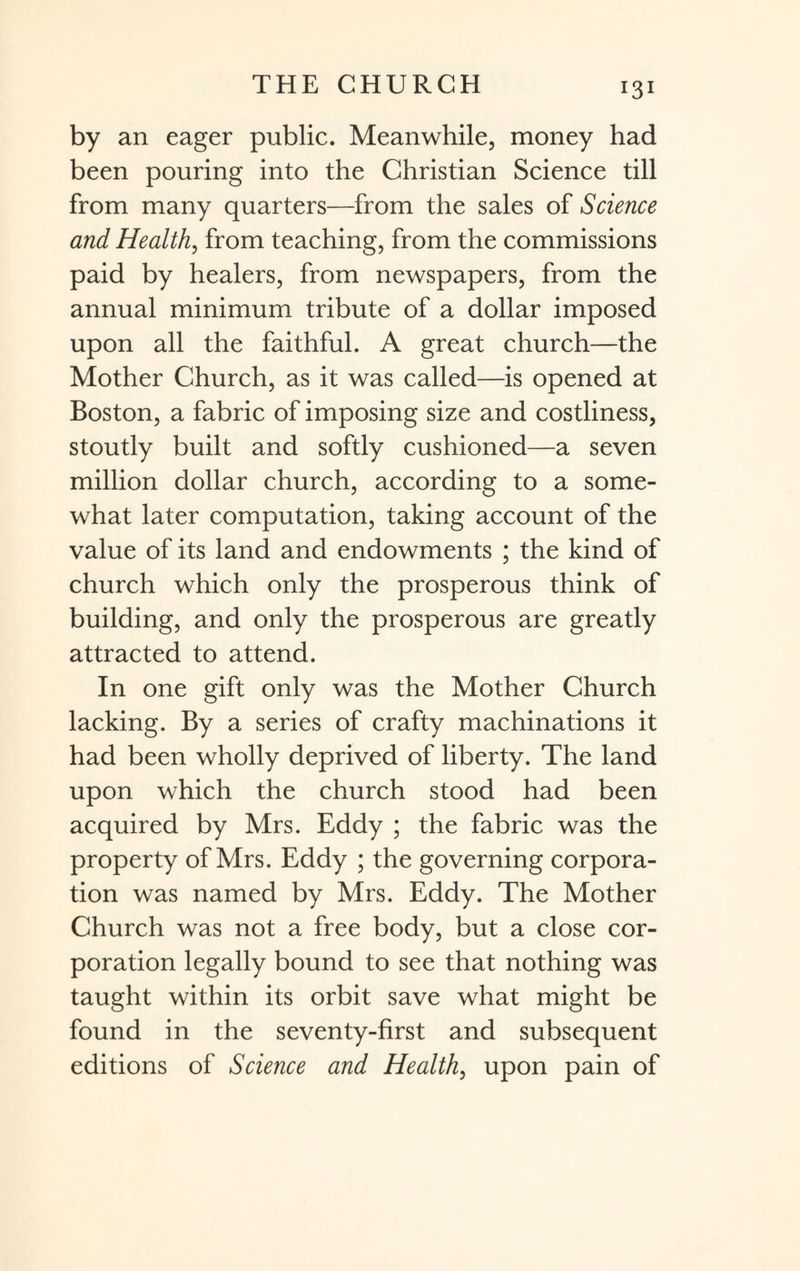 by an eager public. Meanwhile, money had been pouring into the Christian Science till from many quarters—from the sales of Science and Health, from teaching, from the commissions paid by healers, from newspapers, from the annual minimum tribute of a dollar imposed upon all the faithful. A great church—the Mother Church, as it was called—is opened at Boston, a fabric of imposing size and costliness, stoutly built and softly cushioned—a seven million dollar church, according to a some¬ what later computation, taking account of the value of its land and endowments ; the kind of church which only the prosperous think of building, and only the prosperous are greatly attracted to attend. In one gift only was the Mother Church lacking. By a series of crafty machinations it had been wholly deprived of liberty. The land upon which the church stood had been acquired by Mrs. Eddy ; the fabric was the property of Mrs. Eddy ; the governing corpora¬ tion was named by Mrs. Eddy. The Mother Church was not a free body, but a close cor¬ poration legally bound to see that nothing was taught within its orbit save what might be found in the seventy-first and subsequent editions of Science and Health, upon pain of