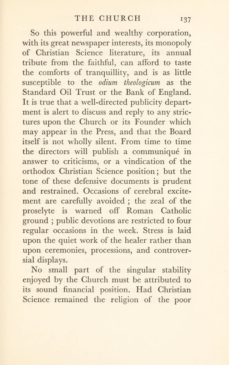 *37 So this powerful and wealthy corporation, with its great newspaper interests, its monopoly of Christian Science literature, its annual tribute from the faithful, can afford to taste the comforts of tranquillity, and is as little susceptible to the odium theologicum as the Standard Oil Trust or the Bank of England. It is true that a well-directed publicity depart¬ ment is alert to discuss and reply to any stric¬ tures upon the Church or its Founder which may appear in the Press, and that the Board itself is not wholly silent. From time to time the directors will publish a communique in answer to criticisms, or a vindication of the orthodox Christian Science position; but the tone of these defensive documents is prudent and restrained. Occasions of cerebral excite¬ ment are carefully avoided ; the zeal of the proselyte is warned off Roman Catholic ground ; public devotions are restricted to four regular occasions in the week. Stress is laid upon the quiet work of the healer rather than upon ceremonies, processions, and controver¬ sial displays. No small part of the singular stability enjoyed by the Church must be attributed to its sound financial position. Had Christian Science remained the religion of the poor