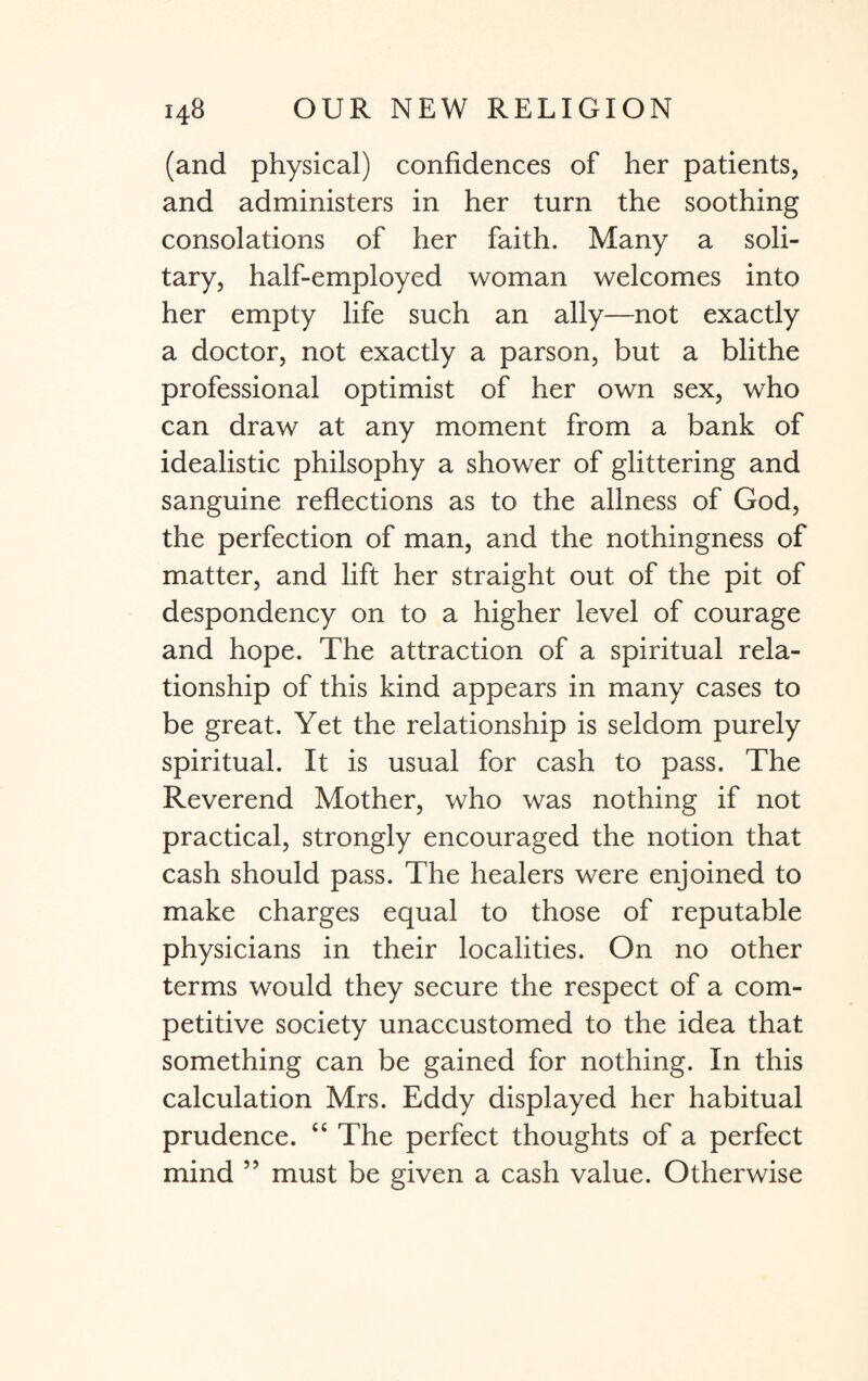 (and physical) confidences of her patients, and administers in her turn the soothing consolations of her faith. Many a soli¬ tary, half-employed woman welcomes into her empty life such an ally—not exactly a doctor, not exactly a parson, but a blithe professional optimist of her own sex, who can draw at any moment from a bank of idealistic philsophy a shower of glittering and sanguine reflections as to the allness of God, the perfection of man, and the nothingness of matter, and lift her straight out of the pit of despondency on to a higher level of courage and hope. The attraction of a spiritual rela¬ tionship of this kind appears in many cases to be great. Yet the relationship is seldom purely spiritual. It is usual for cash to pass. The Reverend Mother, who was nothing if not practical, strongly encouraged the notion that cash should pass. The healers were enjoined to make charges equal to those of reputable physicians in their localities. On no other terms would they secure the respect of a com¬ petitive society unaccustomed to the idea that something can be gained for nothing. In this calculation Mrs. Eddy displayed her habitual prudence. “ The perfect thoughts of a perfect mind 55 must be given a cash value. Otherwise