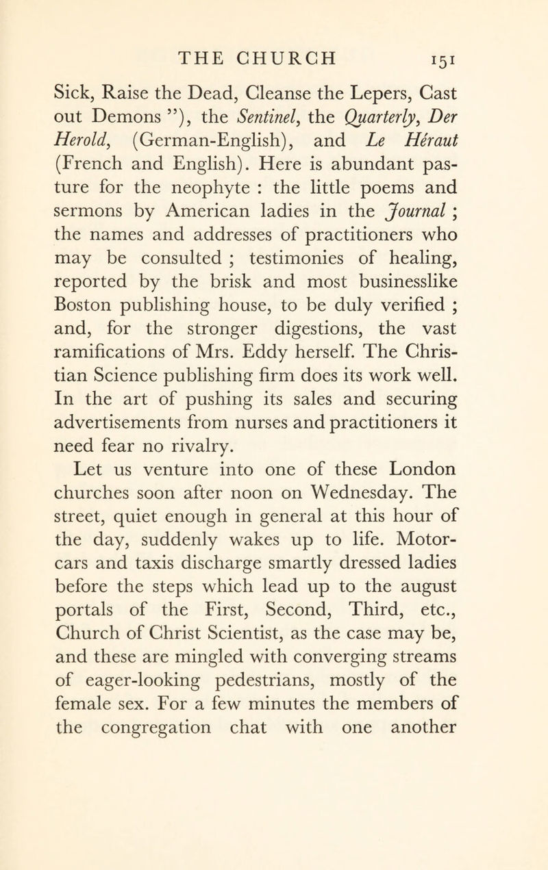 Sick, Raise the Dead, Cleanse the Lepers, Cast out Demons 55), the Sentinel, the Quarterly, Der Her old, (German-English), and Le Heraut (French and English). Here is abundant pas¬ ture for the neophyte : the little poems and sermons by American ladies in the Journal ; the names and addresses of practitioners who may be consulted ; testimonies of healing, reported by the brisk and most businesslike Boston publishing house, to be duly verified ; and, for the stronger digestions, the vast ramifications of Mrs. Eddy herself. The Chris¬ tian Science publishing firm does its work well. In the art of pushing its sales and securing advertisements from nurses and practitioners it need fear no rivalry. Let us venture into one of these London churches soon after noon on Wednesday. The street, quiet enough in general at this hour of the day, suddenly wakes up to life. Motor¬ cars and taxis discharge smartly dressed ladies before the steps which lead up to the august portals of the First, Second, Third, etc., Church of Christ Scientist, as the case may be, and these are mingled with converging streams of eager-looking pedestrians, mostly of the female sex. For a few minutes the members of the congregation chat with one another