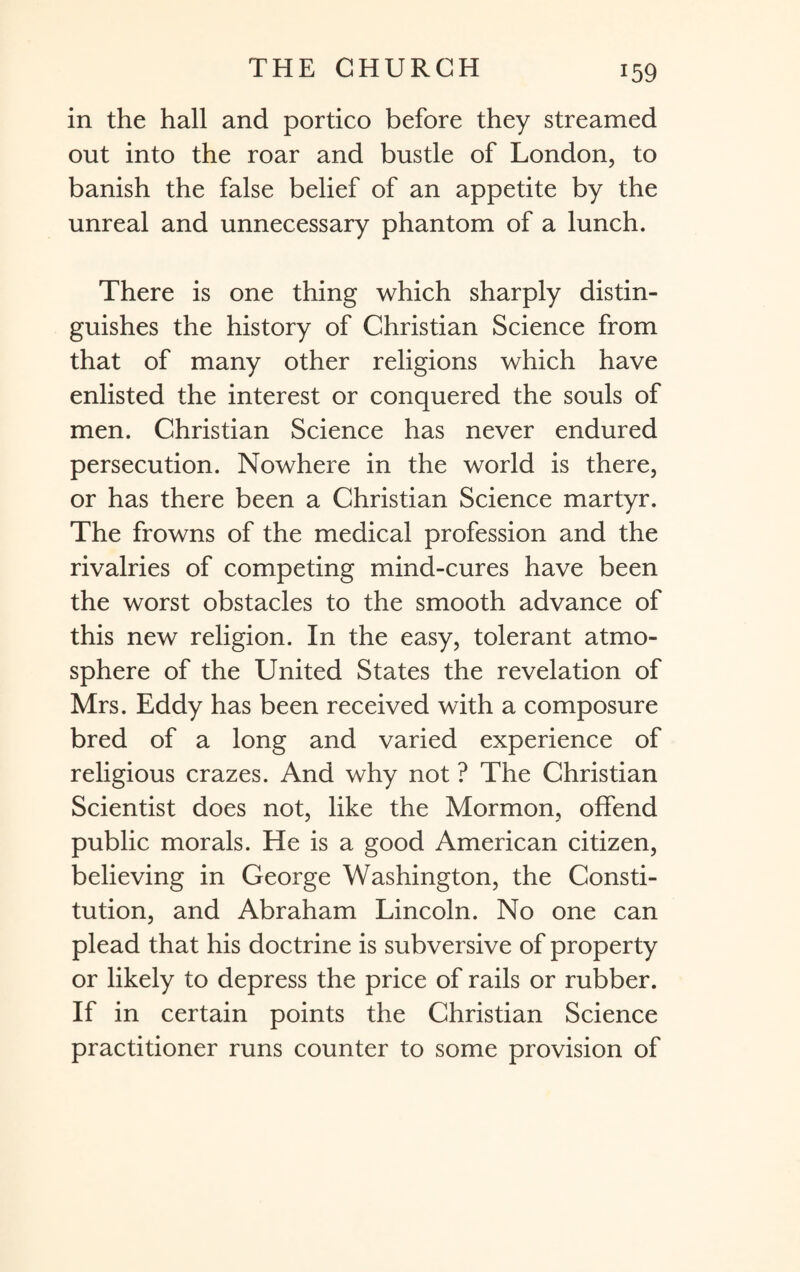 in the hall and portico before they streamed out into the roar and bustle of London, to banish the false belief of an appetite by the unreal and unnecessary phantom of a lunch. There is one thing which sharply distin¬ guishes the history of Christian Science from that of many other religions which have enlisted the interest or conquered the souls of men. Christian Science has never endured persecution. Nowhere in the world is there, or has there been a Christian Science martyr. The frowns of the medical profession and the rivalries of competing mind-cures have been the worst obstacles to the smooth advance of this new religion. In the easy, tolerant atmo¬ sphere of the United States the revelation of Mrs. Eddy has been received with a composure bred of a long and varied experience of religious crazes. And why not ? The Christian Scientist does not, like the Mormon, offend public morals. He is a good American citizen, believing in George Washington, the Consti¬ tution, and Abraham Lincoln. No one can plead that his doctrine is subversive of property or likely to depress the price of rails or rubber. If in certain points the Christian Science practitioner runs counter to some provision of
