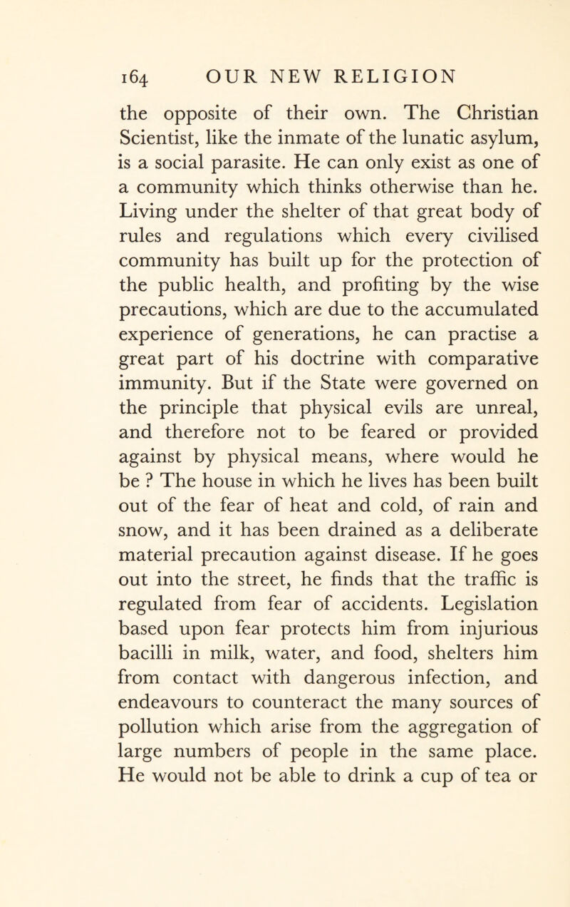 the opposite of their own. The Christian Scientist, like the inmate of the lunatic asylum, is a social parasite. He can only exist as one of a community which thinks otherwise than he. Living under the shelter of that great body of rules and regulations which every civilised community has built up for the protection of the public health, and profiting by the wise precautions, which are due to the accumulated experience of generations, he can practise a great part of his doctrine with comparative immunity. But if the State were governed on the principle that physical evils are unreal, and therefore not to be feared or provided against by physical means, where would he be ? The house in which he lives has been built out of the fear of heat and cold, of rain and snow, and it has been drained as a deliberate material precaution against disease. If he goes out into the street, he finds that the traffic is regulated from fear of accidents. Legislation based upon fear protects him from injurious bacilli in milk, water, and food, shelters him from contact with dangerous infection, and endeavours to counteract the many sources of pollution which arise from the aggregation of large numbers of people in the same place. He would not be able to drink a cup of tea or