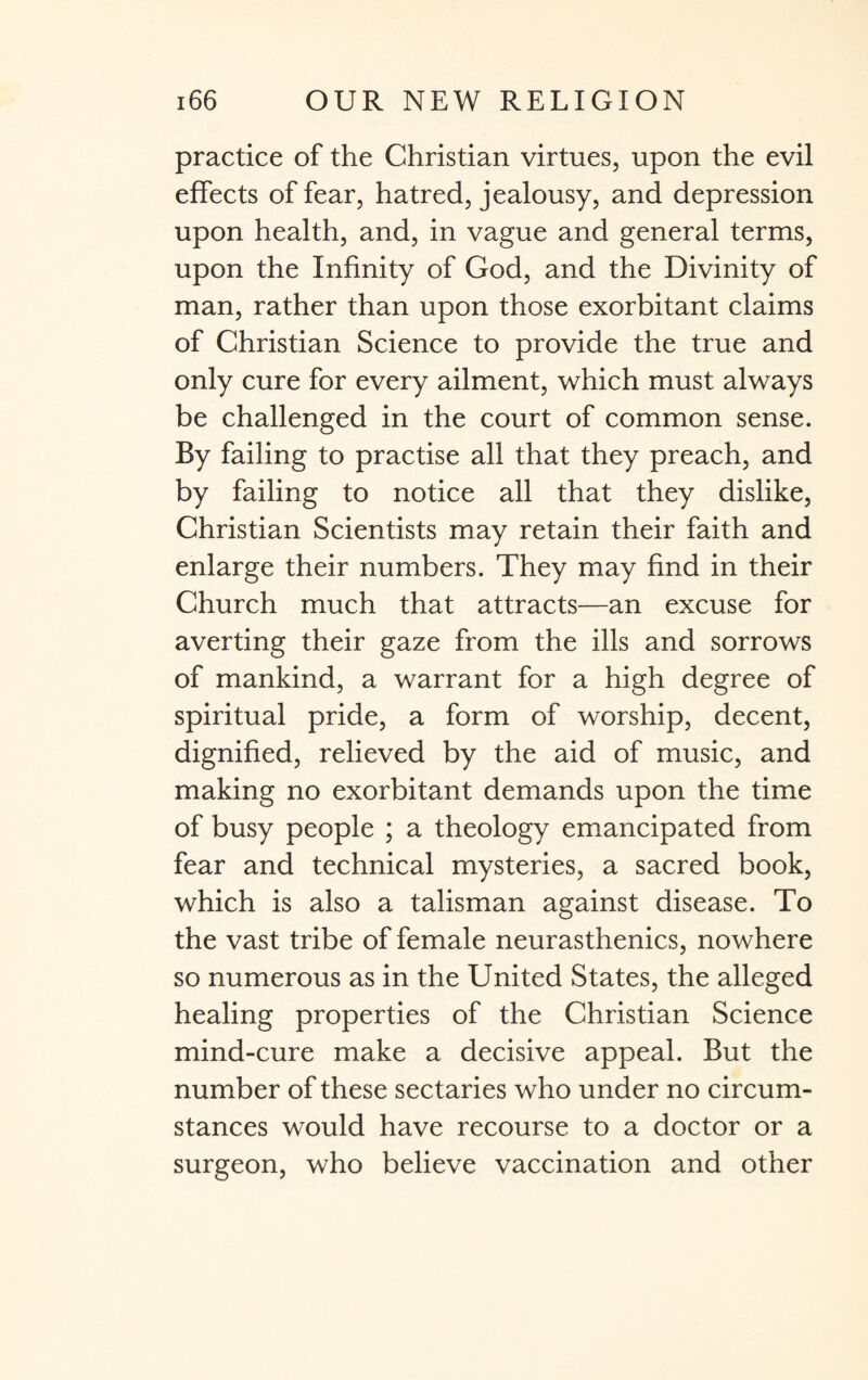 practice of the Christian virtues, upon the evil effects of fear, hatred, jealousy, and depression upon health, and, in vague and general terms, upon the Infinity of God, and the Divinity of man, rather than upon those exorbitant claims of Christian Science to provide the true and only cure for every ailment, which must always be challenged in the court of common sense. By failing to practise all that they preach, and by failing to notice all that they dislike, Christian Scientists may retain their faith and enlarge their numbers. They may find in their Church much that attracts—an excuse for averting their gaze from the ills and sorrows of mankind, a warrant for a high degree of spiritual pride, a form of worship, decent, dignified, relieved by the aid of music, and making no exorbitant demands upon the time of busy people ; a theology emancipated from fear and technical mysteries, a sacred book, which is also a talisman against disease. To the vast tribe of female neurasthenics, nowhere so numerous as in the United States, the alleged healing properties of the Christian Science mind-cure make a decisive appeal. But the number of these sectaries who under no circum¬ stances would have recourse to a doctor or a surgeon, who believe vaccination and other