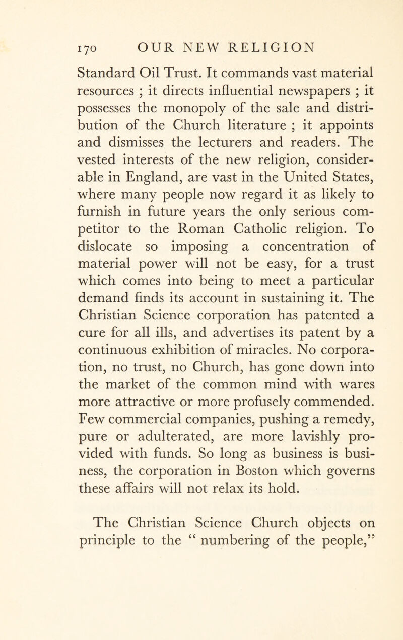 Standard Oil Trust. It commands vast material resources ; it directs influential newspapers ; it possesses the monopoly of the sale and distri¬ bution of the Church literature ; it appoints and dismisses the lecturers and readers. The vested interests of the new religion, consider¬ able in England, are vast in the United States, where many people now regard it as likely to furnish in future years the only serious com¬ petitor to the Roman Catholic religion. To dislocate so imposing a concentration of material power will not be easy, for a trust which comes into being to meet a particular demand finds its account in sustaining it. The Christian Science corporation has patented a cure for all ills, and advertises its patent by a continuous exhibition of miracles. No corpora¬ tion, no trust, no Church, has gone down into the market of the common mind with wares more attractive or more profusely commended. Few commercial companies, pushing a remedy, pure or adulterated, are more lavishly pro¬ vided with funds. So long as business is busi¬ ness, the corporation in Boston which governs these affairs will not relax its hold. The Christian Science Church objects on principle to the “ numbering of the people,