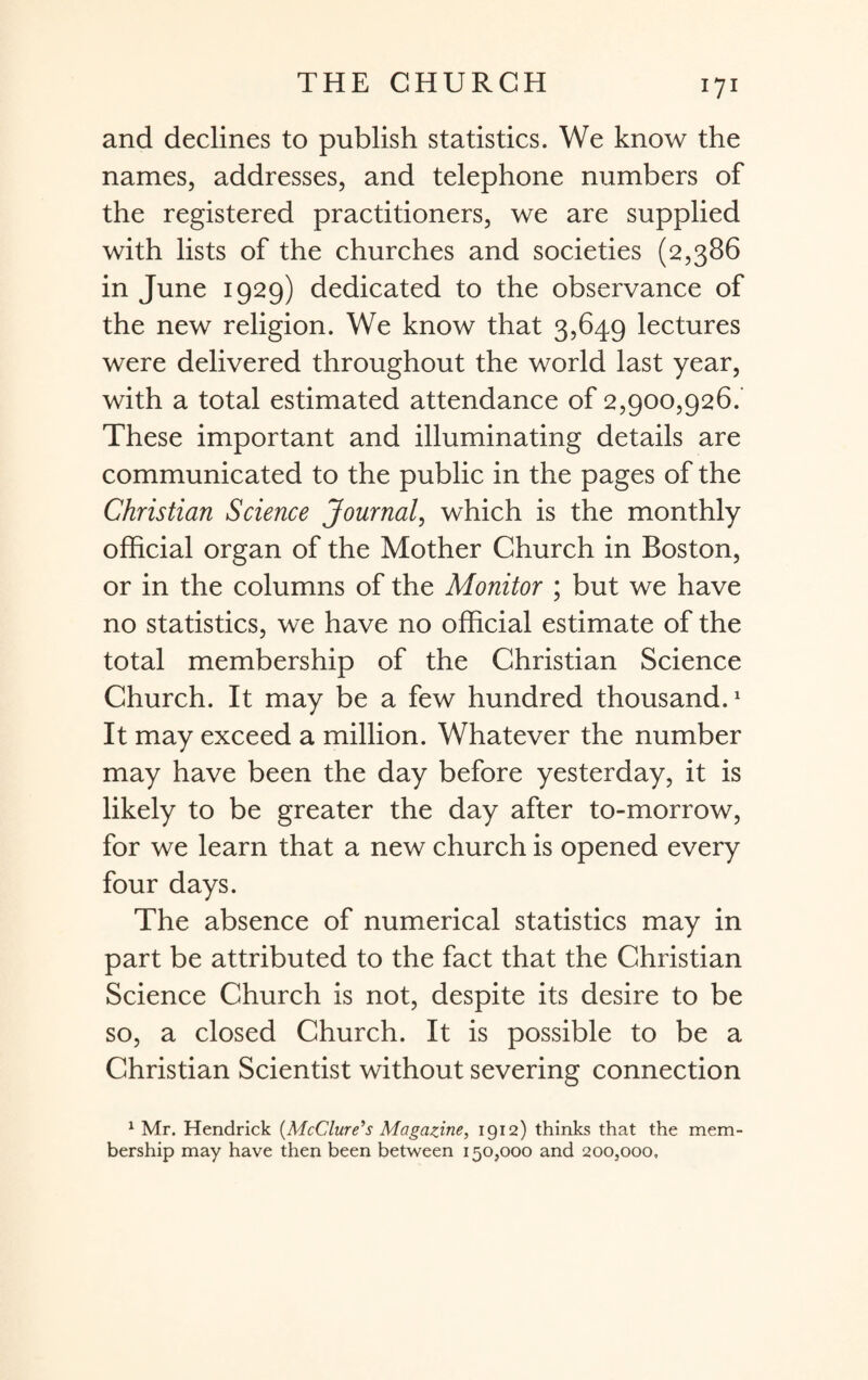 and declines to publish statistics. We know the names, addresses, and telephone numbers of the registered practitioners, we are supplied with lists of the churches and societies (2,386 in June 1929) dedicated to the observance of the new religion. We know that 3,649 lectures were delivered throughout the world last year, with a total estimated attendance of 2,900,926.' These important and illuminating details are communicated to the public in the pages of the Christian Science Journal, which is the monthly official organ of the Mother Church in Boston, or in the columns of the Monitor ; but we have no statistics, we have no official estimate of the total membership of the Christian Science Church. It may be a few hundred thousand.1 It may exceed a million. Whatever the number may have been the day before yesterday, it is likely to be greater the day after to-morrow, for we learn that a new church is opened every four days. The absence of numerical statistics may in part be attributed to the fact that the Christian Science Church is not, despite its desire to be so, a closed Church. It is possible to be a Christian Scientist without severing connection 1 Mr. Hendrick (McClure's Magazine, 1912) thinks that the mem¬ bership may have then been between 150,000 and 200,000,