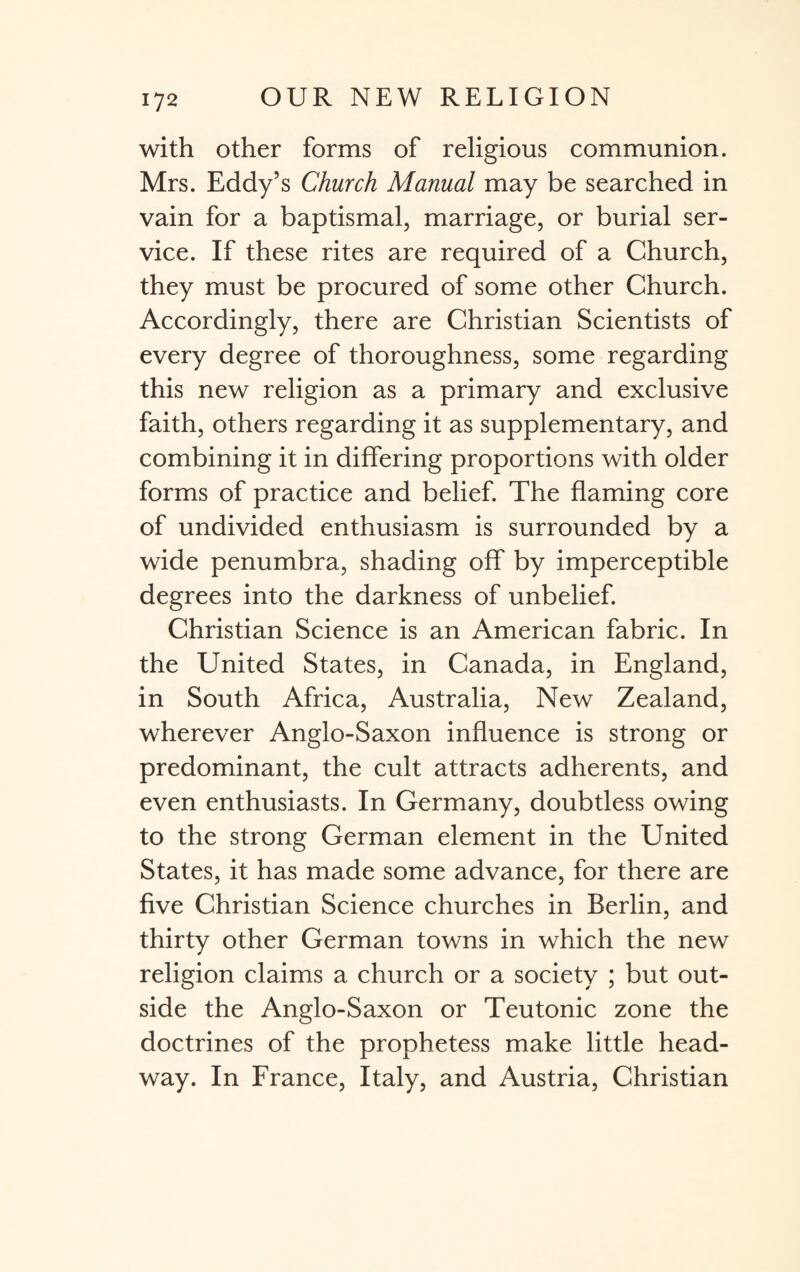 with other forms of religious communion. Mrs. Eddy’s Church Manual may be searched in vain for a baptismal, marriage, or burial ser¬ vice. If these rites are required of a Church, they must be procured of some other Church. Accordingly, there are Christian Scientists of every degree of thoroughness, some regarding this new religion as a primary and exclusive faith, others regarding it as supplementary, and combining it in differing proportions with older forms of practice and belief. The flaming core of undivided enthusiasm is surrounded by a wide penumbra, shading off by imperceptible degrees into the darkness of unbelief. Christian Science is an American fabric. In the United States, in Canada, in England, in South Africa, Australia, New Zealand, wherever Anglo-Saxon influence is strong or predominant, the cult attracts adherents, and even enthusiasts. In Germany, doubtless owing to the strong German element in the United States, it has made some advance, for there are five Christian Science churches in Berlin, and thirty other German towns in which the new religion claims a church or a society ; but out¬ side the Anglo-Saxon or Teutonic zone the doctrines of the prophetess make little head¬ way. In France, Italy, and Austria, Christian