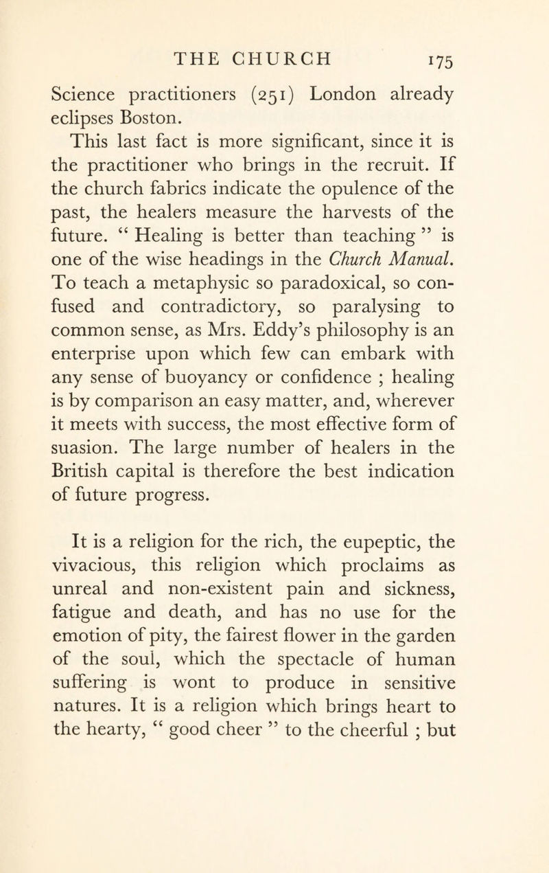 Science practitioners (251) London already eclipses Boston. This last fact is more significant, since it is the practitioner who brings in the recruit. If the church fabrics indicate the opulence of the past, the healers measure the harvests of the future. “ Healing is better than teaching 55 is one of the wise headings in the Church Manual. To teach a metaphysic so paradoxical, so con¬ fused and contradictory, so paralysing to common sense, as Mrs. Eddy’s philosophy is an enterprise upon which few can embark with any sense of buoyancy or confidence ; healing is by comparison an easy matter, and, wherever it meets with success, the most effective form of suasion. The large number of healers in the British capital is therefore the best indication of future progress. It is a religion for the rich, the eupeptic, the vivacious, this religion which proclaims as unreal and non-existent pain and sickness, fatigue and death, and has no use for the emotion of pity, the fairest flower in the garden of the soul, which the spectacle of human suffering is wont to produce in sensitive natures. It is a religion which brings heart to the hearty, “ good cheer ” to the cheerful ; but