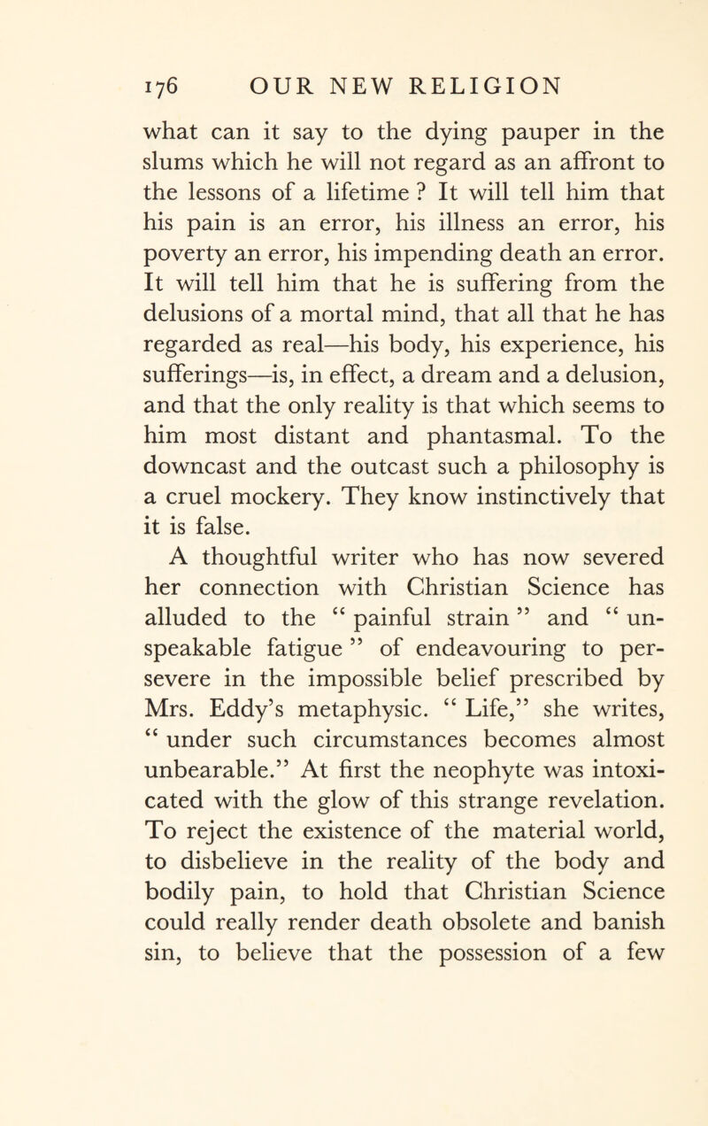 what can it say to the dying pauper in the slums which he will not regard as an affront to the lessons of a lifetime ? It will tell him that his pain is an error, his illness an error, his poverty an error, his impending death an error. It will tell him that he is suffering from the delusions of a mortal mind, that all that he has regarded as real—his body, his experience, his sufferings—is, in effect, a dream and a delusion, and that the only reality is that which seems to him most distant and phantasmal. To the downcast and the outcast such a philosophy is a cruel mockery. They know instinctively that it is false. A thoughtful writer who has now severed her connection with Christian Science has alluded to the “ painful strain55 and “ un¬ speakable fatigue ” of endeavouring to per¬ severe in the impossible belief prescribed by Mrs. Eddy’s metaphysic. “ Life,” she writes, “ under such circumstances becomes almost unbearable.” At first the neophyte was intoxi¬ cated with the glow of this strange revelation. To reject the existence of the material world, to disbelieve in the reality of the body and bodily pain, to hold that Christian Science could really render death obsolete and banish sin, to believe that the possession of a few