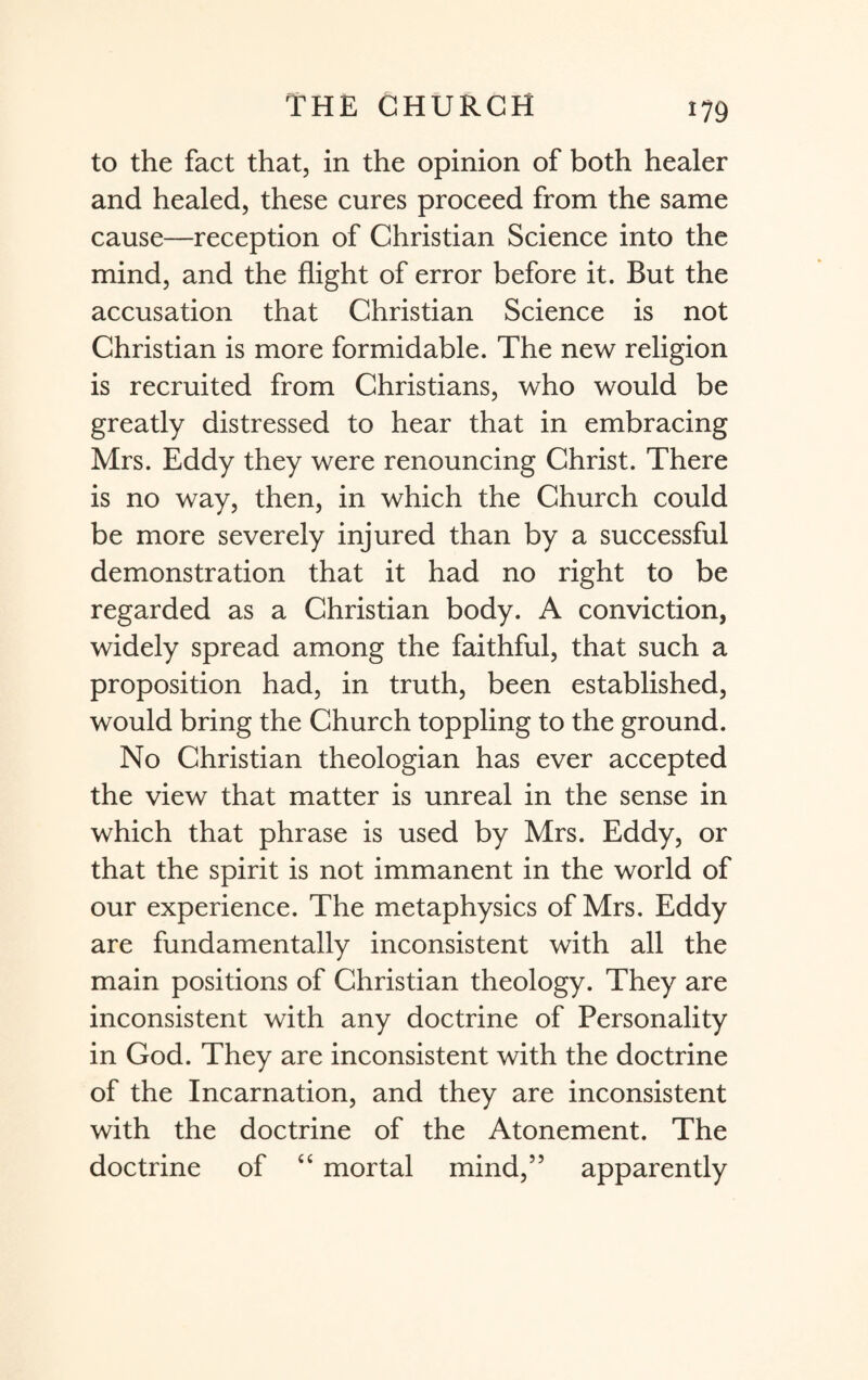 to the fact that, in the opinion of both healer and healed, these cures proceed from the same cause—reception of Christian Science into the mind, and the flight of error before it. But the accusation that Christian Science is not Christian is more formidable. The new religion is recruited from Christians, who would be greatly distressed to hear that in embracing Mrs. Eddy they were renouncing Christ. There is no way, then, in which the Church could be more severely injured than by a successful demonstration that it had no right to be regarded as a Christian body. A conviction, widely spread among the faithful, that such a proposition had, in truth, been established, would bring the Church toppling to the ground. No Christian theologian has ever accepted the view that matter is unreal in the sense in which that phrase is used by Mrs. Eddy, or that the spirit is not immanent in the world of our experience. The metaphysics of Mrs. Eddy are fundamentally inconsistent with all the main positions of Christian theology. They are inconsistent with any doctrine of Personality in God. They are inconsistent with the doctrine of the Incarnation, and they are inconsistent with the doctrine of the Atonement. The doctrine of “ mortal mind,” apparently