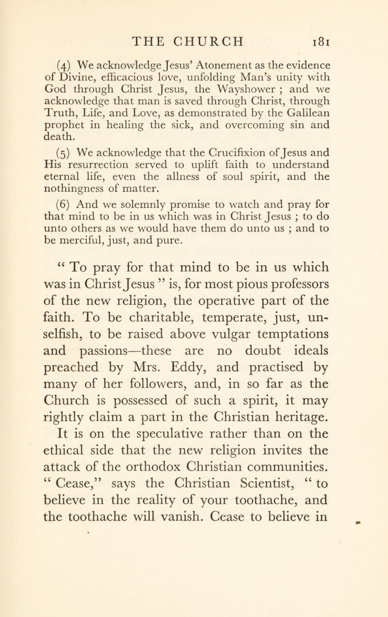 (4) We acknowledge Jesus’ Atonement as the evidence of Divine, efficacious love, unfolding Man’s unity with God through Christ Jesus, the Wayshower ; and we acknowledge that man is saved through Christ, through Truth, Life, and Love, as demonstrated by the Galilean prophet in healing the sick, and overcoming sin and death. (5) We acknowledge that the Crucifixion of Jesus and His resurrection served to uplift faith to understand eternal life, even the allness of soul spirit, and the nothingness of matter. (6) And we solemnly promise to watch and pray for that mind to be in us which was in Christ Jesus ; to do unto others as we would have them do unto us ; and to be merciful, just, and pure. “ To pray for that mind to be in us which was in Christ Jesus ” is, for most pious professors of the new religion, the operative part of the faith. To be charitable, temperate, just, un¬ selfish, to be raised above vulgar temptations and passions—these are no doubt ideals preached by Mrs. Eddy, and practised by many of her followers, and, in so far as the Church is possessed of such a spirit, it may rightly claim a part in the Christian heritage. It is on the speculative rather than on the ethical side that the new religion invites the attack of the orthodox Christian communities. “ Cease,” says the Christian Scientist, “ to believe in the reality of your toothache, and the toothache will vanish. Cease to believe in