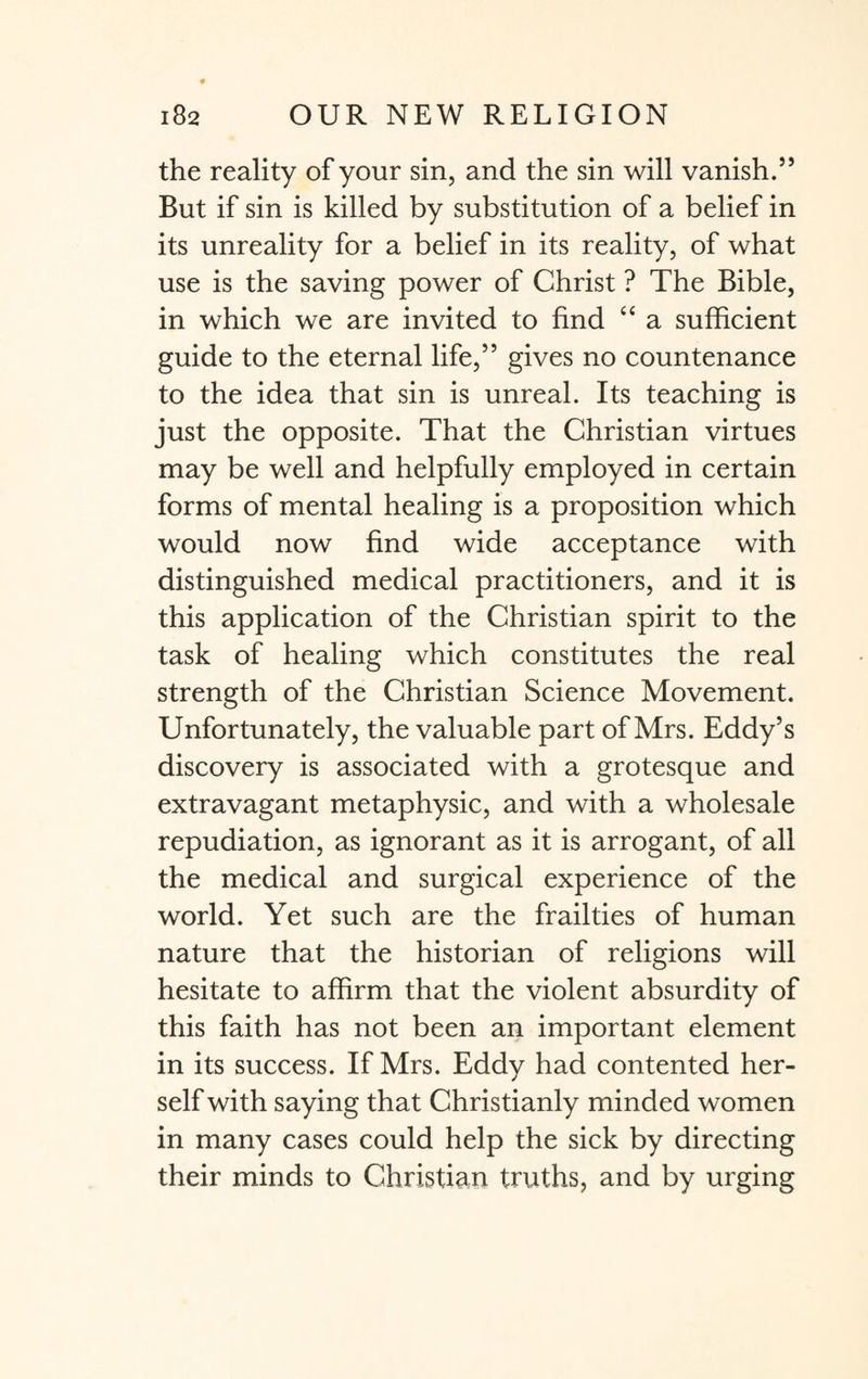 the reality of your sin, and the sin will vanish.55 But if sin is killed by substitution of a belief in its unreality for a belief in its reality, of what use is the saving power of Christ ? The Bible, in which we are invited to find “ a sufficient guide to the eternal life,55 gives no countenance to the idea that sin is unreal. Its teaching is just the opposite. That the Christian virtues may be well and helpfully employed in certain forms of mental healing is a proposition which would now find wide acceptance with distinguished medical practitioners, and it is this application of the Christian spirit to the task of healing which constitutes the real strength of the Christian Science Movement. Unfortunately, the valuable part of Mrs. Eddy’s discovery is associated with a grotesque and extravagant metaphysic, and with a wholesale repudiation, as ignorant as it is arrogant, of all the medical and surgical experience of the world. Yet such are the frailties of human nature that the historian of religions will hesitate to affirm that the violent absurdity of this faith has not been an important element in its success. If Mrs. Eddy had contented her¬ self with saying that Christianly minded women in many cases could help the sick by directing their minds to Christian truths, and by urging