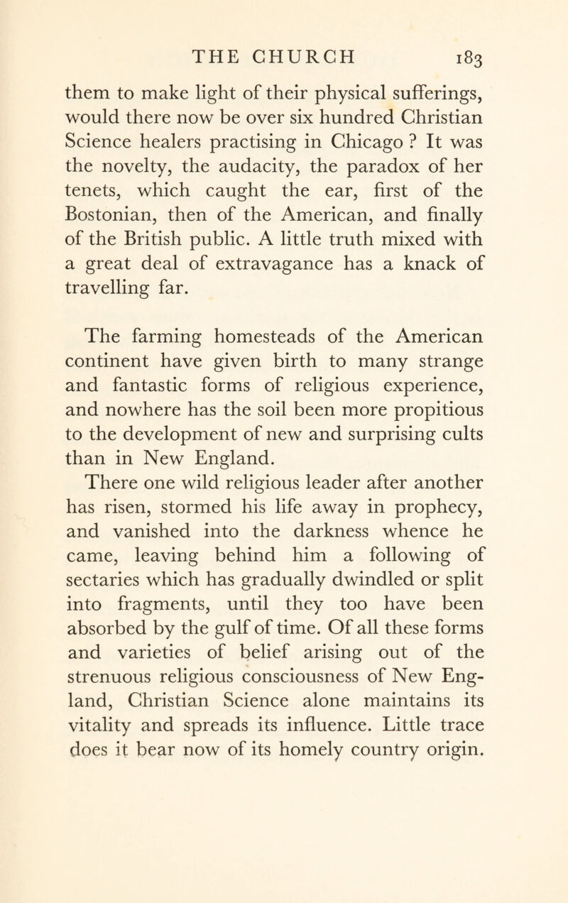 them to make light of their physical sufferings, would there now be over six hundred Christian Science healers practising in Chicago ? It was the novelty, the audacity, the paradox of her tenets, which caught the ear, first of the Bostonian, then of the American, and finally of the British public. A little truth mixed with a great deal of extravagance has a knack of travelling far. The farming homesteads of the American continent have given birth to many strange and fantastic forms of religious experience, and nowhere has the soil been more propitious to the development of new and surprising cults than in New England. There one wild religious leader after another has risen, stormed his life away in prophecy, and vanished into the darkness whence he came, leaving behind him a following of sectaries which has gradually dwindled or split into fragments, until they too have been absorbed by the gulf of time. Of all these forms and varieties of belief arising out of the strenuous religious consciousness of New Eng¬ land, Christian Science alone maintains its vitality and spreads its influence. Little trace does it bear now of its homely country origin.