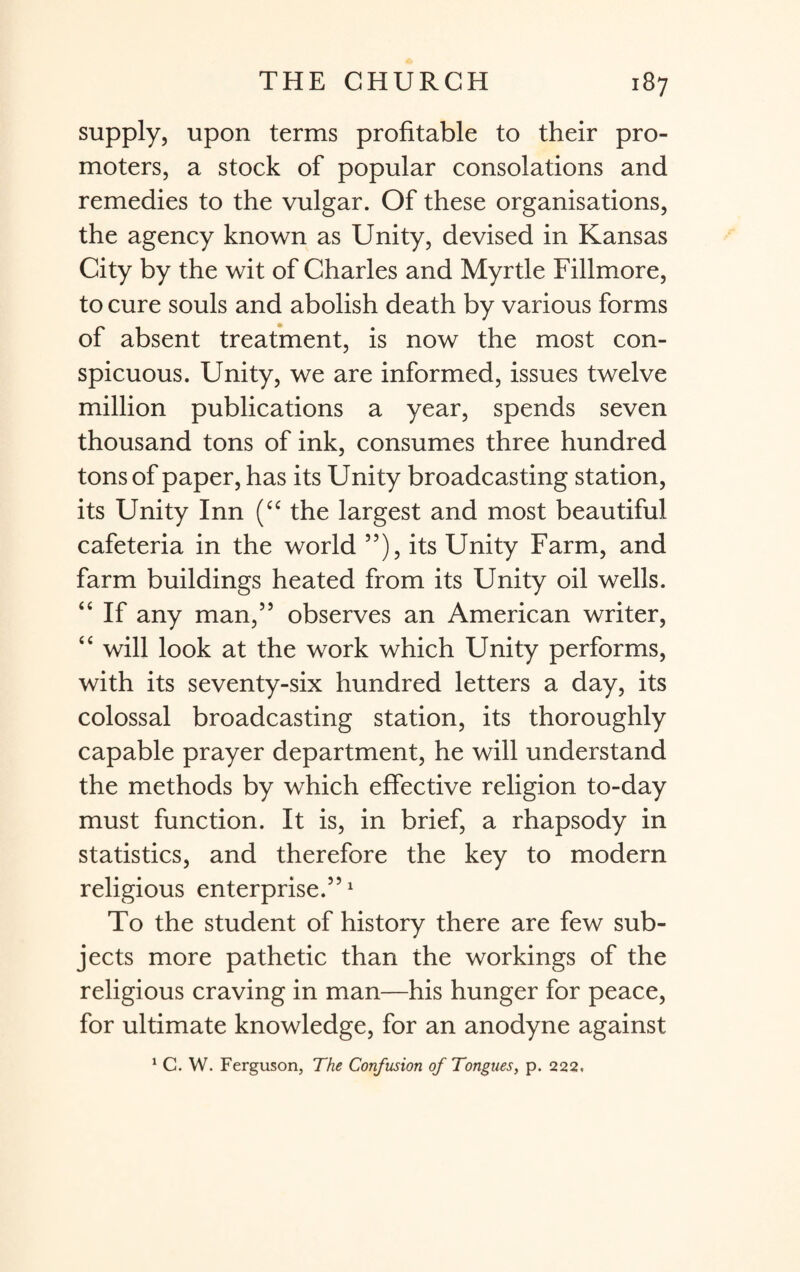 supply, upon terms profitable to their pro¬ moters, a stock of popular consolations and remedies to the vulgar. Of these organisations, the agency known as Unity, devised in Kansas City by the wit of Charles and Myrtle Fillmore, to cure souls and abolish death by various forms of absent treatment, is now the most con¬ spicuous. Unity, we are informed, issues twelve million publications a year, spends seven thousand tons of ink, consumes three hundred tons of paper, has its Unity broadcasting station, its Unity Inn (“ the largest and most beautiful cafeteria in the world ”), its Unity Farm, and farm buildings heated from its Unity oil wells. “ If any man,55 observes an American writer, “ will look at the work which Unity performs, with its seventy-six hundred letters a day, its colossal broadcasting station, its thoroughly capable prayer department, he will understand the methods by which effective religion to-day must function. It is, in brief, a rhapsody in statistics, and therefore the key to modern religious enterprise.5’1 To the student of history there are few sub¬ jects more pathetic than the workings of the religious craving in man—his hunger for peace, for ultimate knowledge, for an anodyne against 1 C. W. Ferguson, The Confusion of Tongues, p. 222.