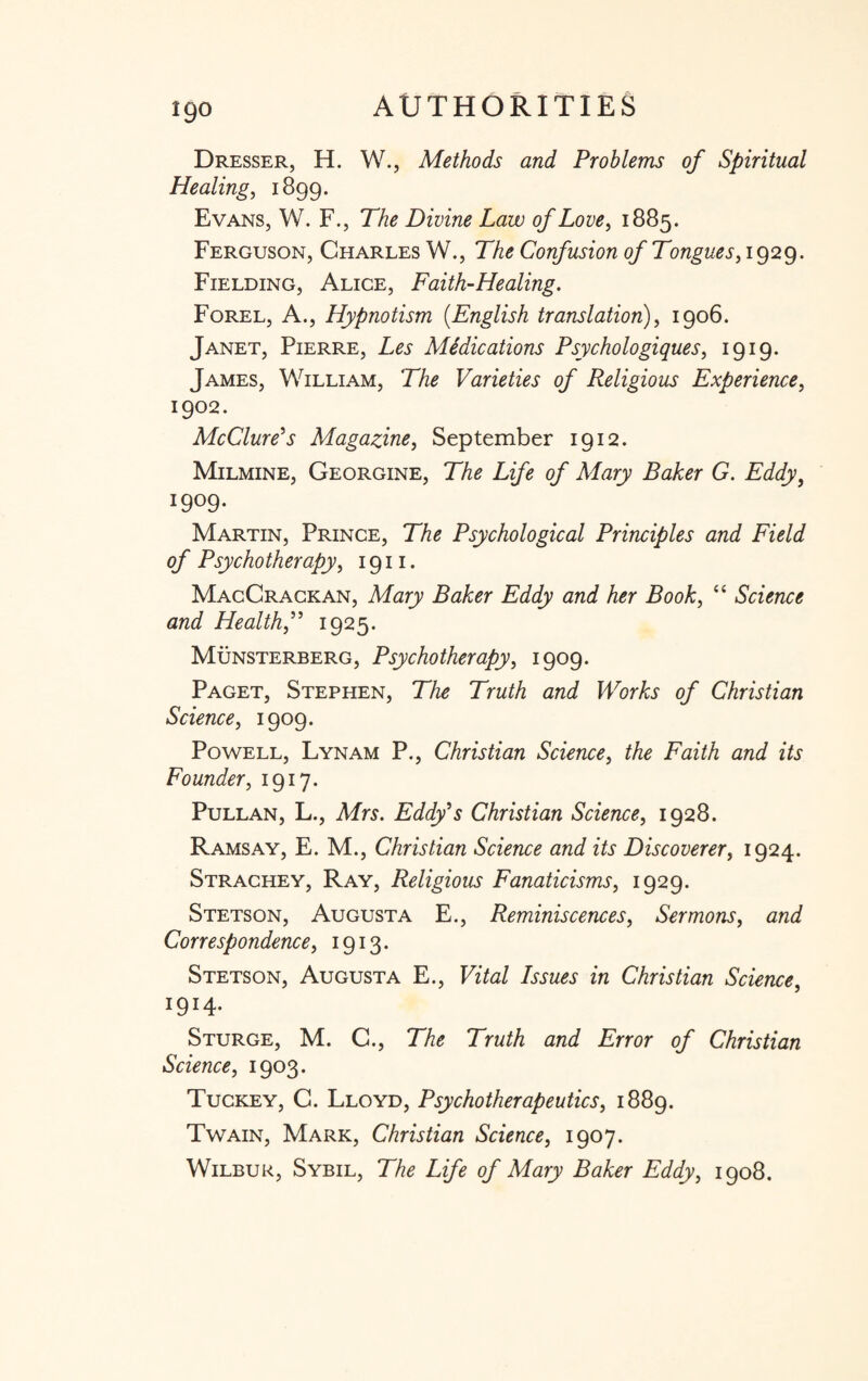 Dresser, H. W., Methods and Problems of Spiritual Healing, 1899. Evans, W. F., The Divine Law of Love, 1885. Ferguson, Charles W., The Confusion of Tongues,1929. Fielding, Alice, Faith-Healing. Forel, A., Hypnotism (.English translation), 1906. Janet, Pierre, Les Midications Psychologies, 1919. James, William, The Varieties of Religious Experience, 1902. McClure's Magazine, September 1912. Milmine, Georgine, The Life of Mary Baker G. Eddy} 1909- Martin, Prince, The Psychological Principles and Field of Psychotherapy, 1911. MacCrackan, Mary Baker Eddy and her Book, “ Science and Health1925. Munsterberg, Psychotherapy, 1909. Paget, Stephen, The Truth and Works of Christian Science, 1909. Powell, Lynam P., Christian Science, the Faith and its Founder, 1917. Pullan, L., Mrs. Eddy's Christian Science, 1928. Ramsay, E. M., Christian Science and its Discoverer, 1924. Strachey, Ray, Religious Fanaticisms, 1929. Stetson, Augusta E., Reminiscences, Sermons, and Correspondence, 1913. Stetson, Augusta E., Vital Issues in Christian Science, I9I4* Sturge, M. C., The Truth and Error of Christian Science, 1903. Tuckey, C. Lloyd, Psychotherapeutics, 1889. Twain, Mark, Christian Science, 1907. Wilbur, Sybil, The Life of Mary Baker Eddy, 1908.