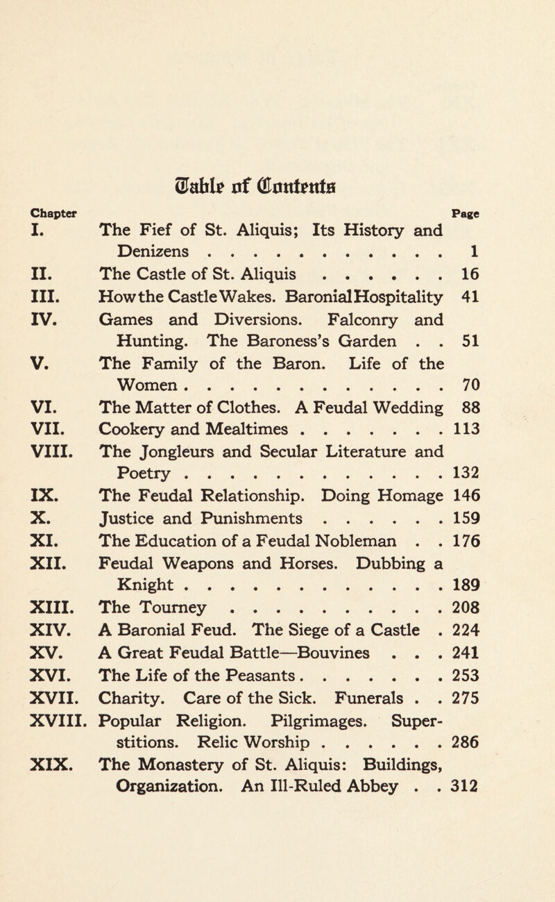 (Mile nf (Ernttenta Chapter Page I. The Fief of St. Aliquis; Its History and Denizens.1 II. The Castle of St. Aliquis.16 III. How the Castle Wakes. Baronial Hospitality 41 IV. Games and Diversions. Falconry and Hunting. The Baroness’s Garden . . 51 V. The Family of the Baron. Life of the Women.70 VI. The Matter of Clothes. A Feudal Wedding 88 VII. Cookery and Mealtimes.113 VIII. The Jongleurs and Secular Literature and Poetry.132 IX. The Feudal Relationship. Doing Homage 146 X. Justice and Punishments.159 XI. The Education of a Feudal Nobleman . .176 XII. Feudal Weapons and Horses. Dubbing a Knight.189 XIII. The Tourney.208 XIV. A Baronial Feud. The Siege of a Castle . 224 XV. A Great Feudal Battle—Bouvines . . . 241 XVI. The Life of the Peasants.253 XVII. Charity. Care of the Sick. Funerals . .275 XVIII. Popular Religion. Pilgrimages. Super¬ stitions. Relic Worship.286 XIX. The Monastery of St. Aliquis: Buildings, Organization. An Ill-Ruled Abbey . .312