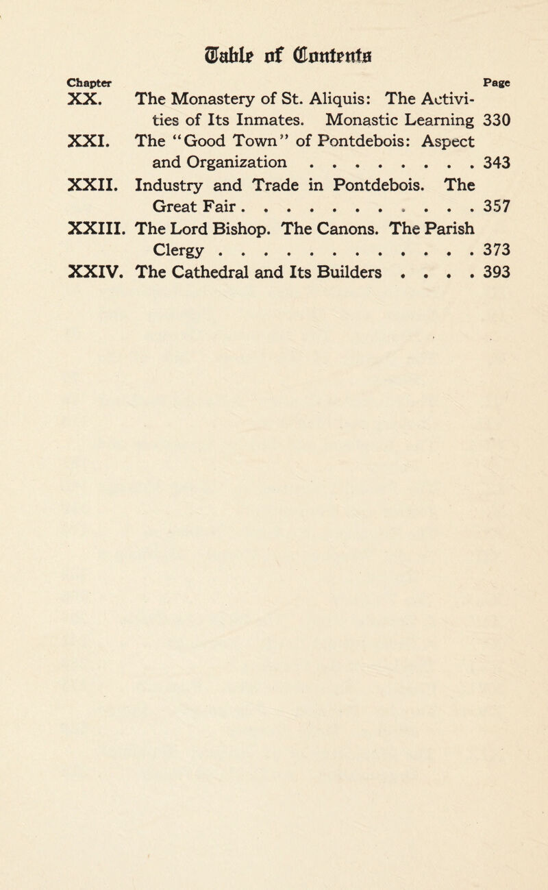 ®ahlp of (Contents Page Chapter XX. The Monastery of St. Aliquis: The Activi¬ ties of Its Inmates. Monastic Learning 330 XXI. The “Good Town” of Pontdebois: Aspect and Organization.343 XXII. Industry and Trade in Pontdebois. The Great Fair.357 XXIII. The Lord Bishop. The Canons. The Parish Clergy.373 XXIV. The Cathedral and Its Builders .... 393