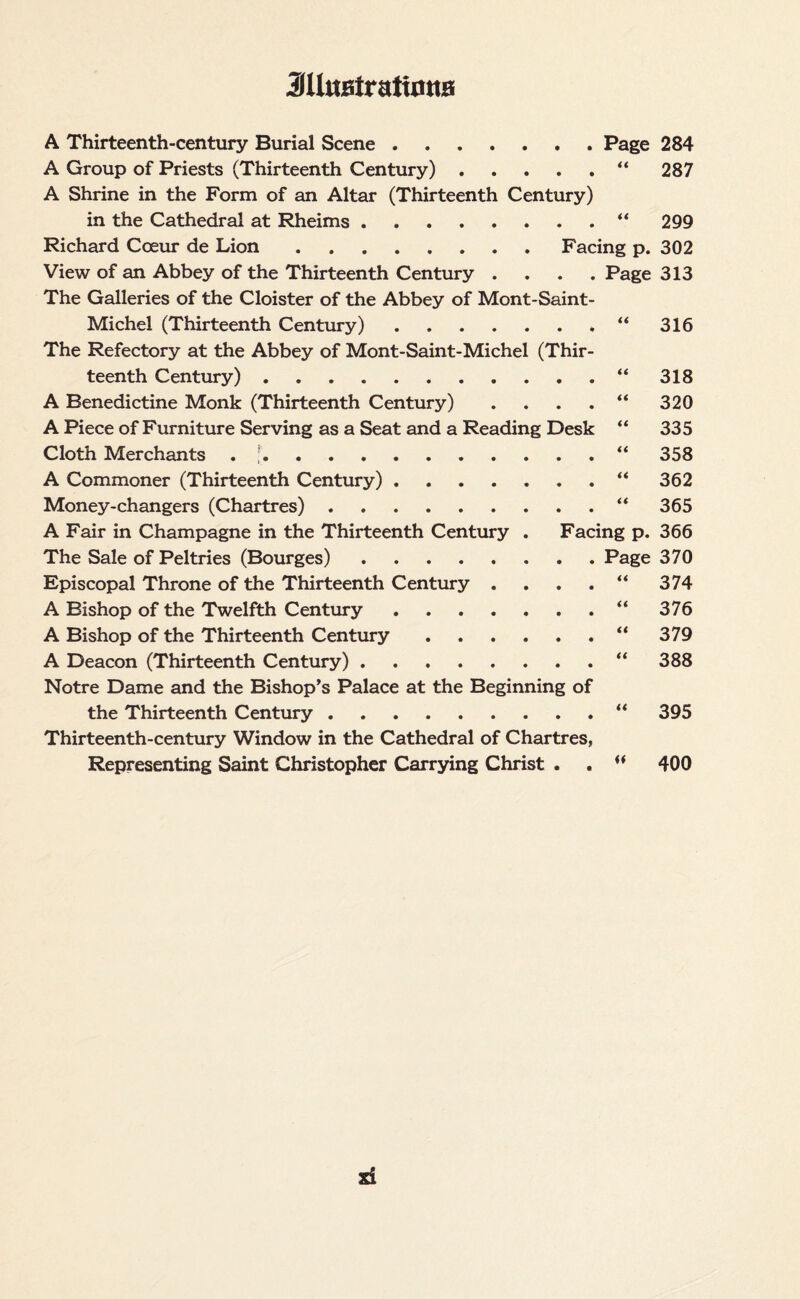3U«fiiratimta A Thirteenth-century Burial Scene.Page 284 A Group of Priests (Thirteenth Century).“ 287 A Shrine in the Form of an Altar (Thirteenth Century) in the Cathedral at Rheims.“ 299 Richard Coeur de Lion.Facing p. 302 View of an Abbey of the Thirteenth Century .... Page 313 The Galleries of the Cloister of the Abbey of Mont-Saint- Michel (Thirteenth Century).“ 316 The Refectory at the Abbey of Mont-Saint-Michel (Thir¬ teenth Century).“ 318 A Benedictine Monk (Thirteenth Century) . . . . “ 320 A Piece of Furniture Serving as a Seat and a Reading Desk “ 335 Cloth Merchants . ;.“ 358 A Commoner (Thirteenth Century).“ 362 Money-changers (Chartres).“ 365 A Fair in Champagne in the Thirteenth Century . Facing p. 366 The Sale of Peltries (Bourges).Page 370 Episcopal Throne of the Thirteenth Century . . . . “ 374 A Bishop of the Twelfth Century.“ 376 A Bishop of the Thirteenth Century.“ 379 A Deacon (Thirteenth Century).“ 388 Notre Dame and the Bishop’s Palace at the Beginning of the Thirteenth Century.“ 395 Thirteenth-century Window in the Cathedral of Chartres, Representing Saint Christopher Carrying Christ . .  400 si