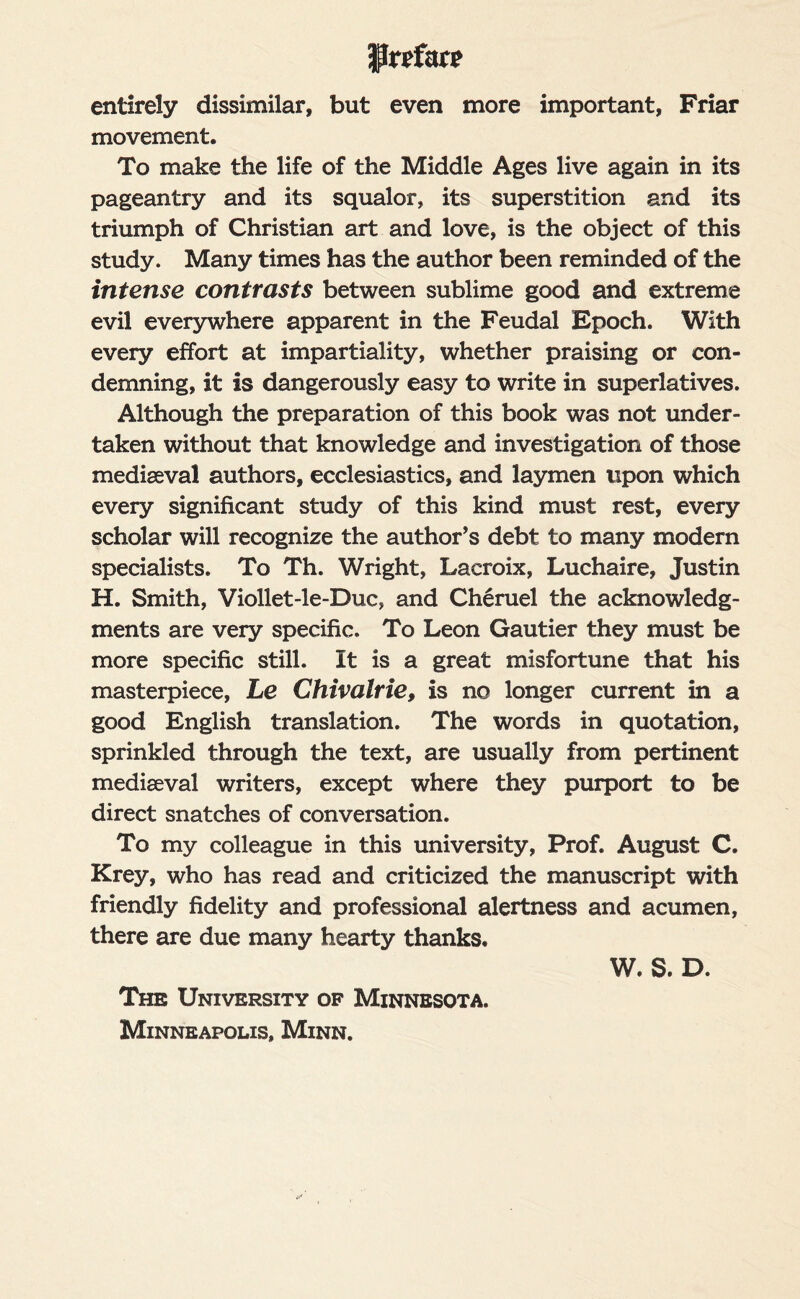 Preface entirely dissimilar, but even more important, Friar movement. To make the life of the Middle Ages live again in its pageantry and its squalor, its superstition and its triumph of Christian art and love, is the object of this study. Many times has the author been reminded of the intense contrasts between sublime good and extreme evil everywhere apparent in the Feudal Epoch. With every effort at impartiality, whether praising or con¬ demning, it is dangerously easy to write in superlatives. Although the preparation of this book was not under¬ taken without that knowledge and investigation of those mediaeval authors, ecclesiastics, and laymen upon which every significant study of this kind must rest, every scholar will recognize the author’s debt to many modern specialists. To Th. Wright, Lacroix, Luchaire, Justin H. Smith, Viollet-le-Duc, and Cheruel the acknowledg¬ ments are very specific. To Leon Gautier they must be more specific still. It is a great misfortune that his masterpiece, Le Chivalrie, is no longer current in a good English translation. The words in quotation, sprinkled through the text, are usually from pertinent mediaeval writers, except where they purport to be direct snatches of conversation. To my colleague in this university, Prof. August C. Krey, who has read and criticized the manuscript with friendly fidelity and professional alertness and acumen, there are due many hearty thanks. W. S. D. The University of Minnesota. Minneapolis, Minn.