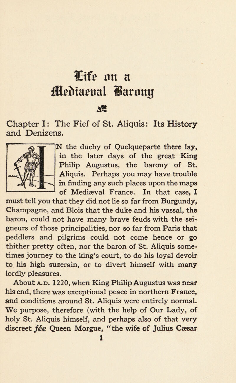 ICtfr on a ilriitartial larmtg A Chapter I: The Fief of St. Aliquis: Its History and Denizens. N the duchy of Quelqueparte there lay, in the later days of the great King Philip Augustus, the barony of St. Aliquis. Perhaps you may have trouble in finding any such places upon the maps of Mediaeval France. In that case, I must tell you that they did not lie so far from Burgundy, Champagne, and Blois that the duke and his vassal, the baron, could not have many brave feuds with the sei¬ gneurs of those principalities, nor so far from Paris that peddlers and pilgrims could not come hence or go thither pretty often, nor the baron of St. Aliquis some¬ times journey to the king’s court, to do his loyal devoir to his high suzerain, or to divert himself with many lordly pleasures. About a.d. 1220, when King Philip Augustus was near his end, there was exceptional peace in northern France, and conditions around St. Aliquis were entirely normal. We purpose, therefore (with the help of Our Lady, of holy St. Aliquis himself, and perhaps also of that very discreet fee Queen Morgue, “the wife of Julius Caesar