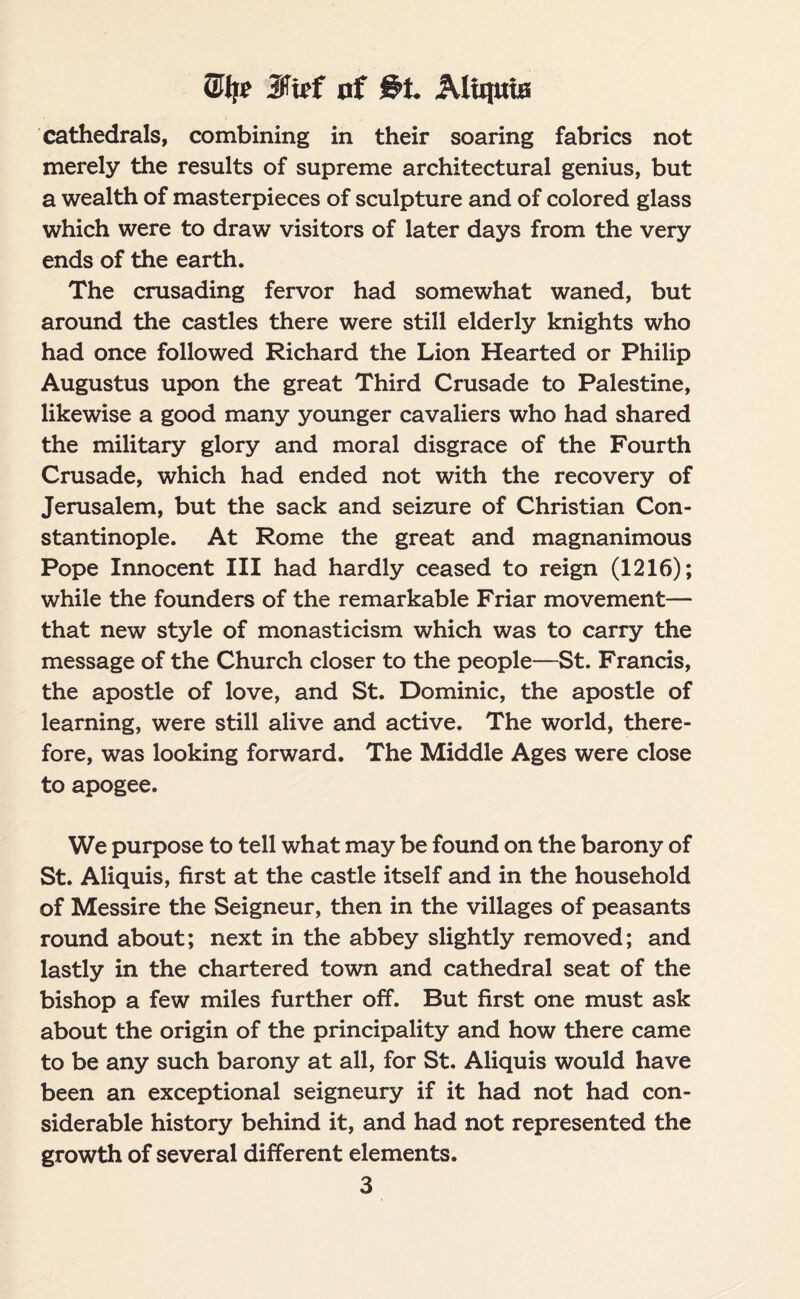 Site 3faf of S’!. Aliquia cathedrals, combining in their soaring fabrics not merely the results of supreme architectural genius, but a wealth of masterpieces of sculpture and of colored glass which were to draw visitors of later days from the very ends of the earth. The crusading fervor had somewhat waned, but around the castles there were still elderly knights who had once followed Richard the Lion Hearted or Philip Augustus upon the great Third Crusade to Palestine, likewise a good many younger cavaliers who had shared the military glory and moral disgrace of the Fourth Crusade, which had ended not with the recovery of Jerusalem, but the sack and seizure of Christian Con¬ stantinople. At Rome the great and magnanimous Pope Innocent III had hardly ceased to reign (1216); while the founders of the remarkable Friar movement— that new style of monasticism which was to carry the message of the Church closer to the people—St. Francis, the apostle of love, and St. Dominic, the apostle of learning, were still alive and active. The world, there¬ fore, was looking forward. The Middle Ages were close to apogee. We purpose to tell what may be found on the barony of St. Aliquis, first at the castle itself and in the household of Messire the Seigneur, then in the villages of peasants round about; next in the abbey slightly removed; and lastly in the chartered town and cathedral seat of the bishop a few miles further off. But first one must ask about the origin of the principality and how there came to be any such barony at all, for St. Aliquis would have been an exceptional seigneury if it had not had con¬ siderable history behind it, and had not represented the growth of several different elements.