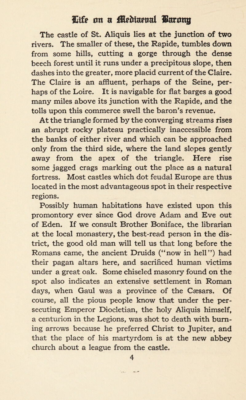 ffitfe on a Hfiitatnd IBarong The castle of St. Aliquis lies at the junction of two rivers. The smaller of these, the Rapide, tumbles down from some hills, cutting a gorge through the dense beech forest until it runs under a precipitous slope, then dashes into the greater, more placid current of the Claire. The Claire is an affluent, perhaps of the Seine, per¬ haps of the Loire. It is navigable for flat barges a good many miles above its junction with the Rapide, and the tolls upon this commerce swell the baron’s revenue. At the triangle formed by the converging streams rises an abrupt rocky plateau practically inaccessible from the banks of either river and which can be approached only from the third side, where the land slopes gently away from the apex of the triangle. Here rise some jagged crags marking out the place as a natural fortress. Most castles which dot feudal Europe are thus located in the most advantageous spot in their respective regions. Possibly human habitations have existed upon this promontory ever since God drove Adam and Eve out of Eden. If we consult Brother Boniface, the librarian at the local monastery, the best-read person in the dis¬ trict, the good old man will tell us that long before the Romans came, the ancient Druids (“now in hell”) had their pagan altars here, and sacrificed human victims under a great oak. Some chiseled masonry found on the spot also indicates an extensive settlement in Roman days, when Gaul was a province of the Caesars. Of course, all the pious people know that under the per¬ secuting Emperor Diocletian, the holy Aliquis himself, a centurion in the Legions, was shot to death with burn¬ ing arrows because he preferred Christ to Jupiter, and that the place of his martyrdom is at the new abbey church about a league from the castle.