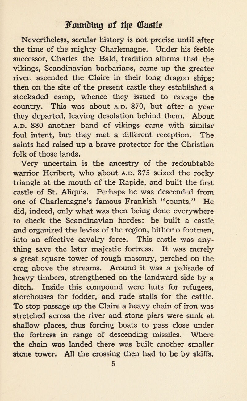 Jfamtitug of ttjr (Hsustlf Nevertheless, secular history is not precise until after the time of the mighty Charlemagne. Under his feeble successor, Charles the Bald, tradition affirms that the vikings, Scandinavian barbarians, came up the greater river, ascended the Claire in their long dragon ships; then on the site of the present castle they established a stockaded camp, whence they issued to ravage the country. This was about a.d. 870, but after a year they departed, leaving desolation behind them. About a.d. 880 another band of vikings came with similar foul intent, but they met a different reception. The saints had raised up a brave protector for the Christian folk of those lands. Very uncertain is the ancestry of the redoubtable warrior Heribert, who about a.d. 875 seized the rocky triangle at the mouth of the Rapide, and built the first castle of St. Aliquis. Perhaps he was descended from one of Charlemagne’s famous Frankish “counts.” He did, indeed, only what was then being done everywhere to check the Scandinavian hordes: he built a castle and organized the levies of the region, hitherto footmen, into an effective cavalry force. This castle was any¬ thing save the later majestic fortress. It was merely a great square tower of rough masonry, perched on the crag above the streams. Around it was a palisade of heavy timbers, strengthened on the landward side by a ditch. Inside this compound were huts for refugees, storehouses for fodder, and rude stalls for the cattle. To stop passage up the Claire a heavy chain of iron was stretched across the river and stone piers were sunk at shallow places, chus forcing boats to pass close under the fortress in range of descending missiles. Where the chain was landed there was built another smaller stone tower. All the crossing then had to be by skiffs,