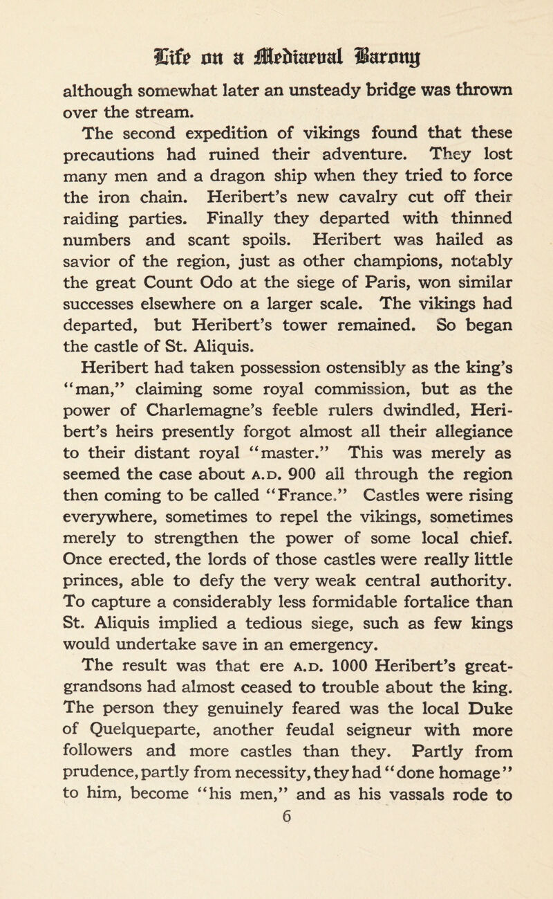 although somewhat later an unsteady bridge was thrown over the stream. The second expedition of vikings found that these precautions had ruined their adventure. They lost many men and a dragon ship when they tried to force the iron chain. Heribert’s new cavalry cut off their raiding parties. Finally they departed with thinned numbers and scant spoils. Heribert was hailed as savior of the region, just as other champions, notably the great Count Odo at the siege of Paris, won similar successes elsewhere on a larger scale. The vikings had departed, but Heribert’s tower remained. So began the castle of St. Aliquis. Heribert had taken possession ostensibly as the king’s “man,” claiming some royal commission, but as the power of Charlemagne’s feeble rulers dwindled, Heri¬ bert’s heirs presently forgot almost all their allegiance to their distant royal “master.” This was merely as seemed the case about a.d. 900 ail through the region then coming to be called “France.” Castles were rising everywhere, sometimes to repel the vikings, sometimes merely to strengthen the power of some local chief. Once erected, the lords of those castles were really little princes, able to defy the very weak central authority. To capture a considerably less formidable fortalice than St. Aliquis implied a tedious siege, such as few kings would undertake save in an emergency. The result was that ere a.d. 1000 Heribert’s great- grandsons had almost ceased to trouble about the king. The person they genuinely feared was the local Duke of Quelqueparte, another feudal seigneur with more followers and more castles than they. Partly from prudence, partly from necessity, they had “done homage” to him, become “his men,” and as his vassals rode to