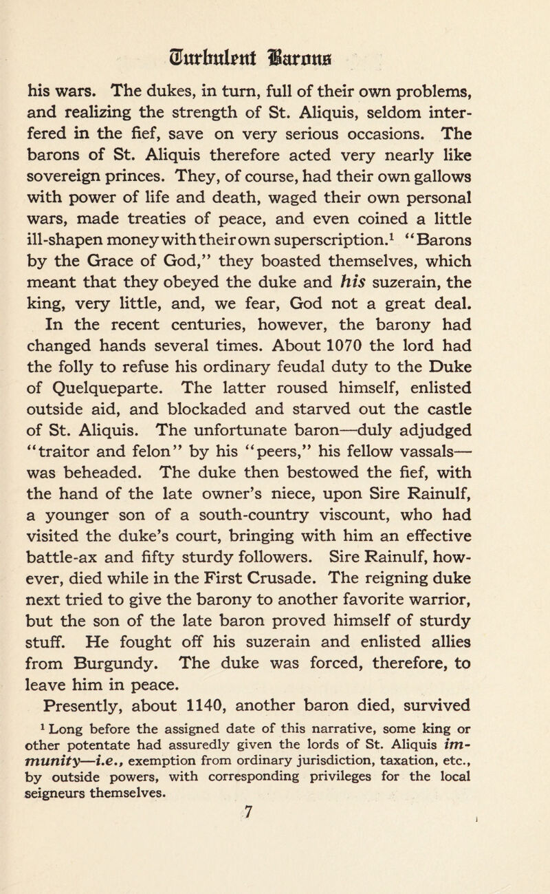 (Jurlntlent liarotiH his wars. The dukes, in turn, full of their own problems, and realizing the strength of St. Aliquis, seldom inter¬ fered in the fief, save on very serious occasions. The barons of St. Aliquis therefore acted very nearly like sovereign princes. They, of course, had their own gallows with power of life and death, waged their own personal wars, made treaties of peace, and even coined a little ill-shapen money with their own superscription.1 “Barons by the Grace of God,” they boasted themselves, which meant that they obeyed the duke and his suzerain, the king, very little, and, we fear, God not a great deal. In the recent centuries, however, the barony had changed hands several times. About 1070 the lord had the folly to refuse his ordinary feudal duty to the Duke of Quelqueparte. The latter roused himself, enlisted outside aid, and blockaded and starved out the castle of St. Aliquis. The unfortunate baron—duly adjudged “traitor and felon” by his “peers,” his fellow vassals— was beheaded. The duke then bestowed the fief, with the hand of the late owner’s niece, upon Sire Rainulf, a younger son of a south-country viscount, who had visited the duke’s court, bringing with him an effective battle-ax and fifty sturdy followers. Sire Rainulf, how¬ ever, died while in the First Crusade. The reigning duke next tried to give the barony to another favorite warrior, but the son of the late baron proved himself of sturdy stuff. He fought off his suzerain and enlisted allies from Burgundy. The duke was forced, therefore, to leave him in peace. Presently, about 1140, another baron died, survived 1 Long before the assigned date of this narrative, some king or other potentate had assuredly given the lords of St. Aliquis im¬ munity—i.e., exemption from ordinary jurisdiction, taxation, etc., by outside powers, with corresponding privileges for the local seigneurs themselves. 7 j