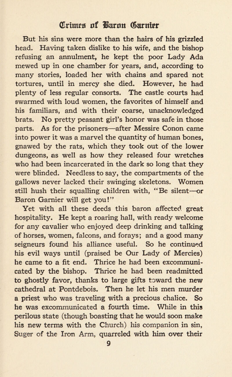 (Crimea nf Huron Marnier But his sins were more than the hairs of his grizzled head. Having taken dislike to his wife, and the bishop refusing an annulment, he kept the poor Lady Ada mewed up in one chamber for years, and, according to many stories, loaded her with chains and spared not tortures, until in mercy she died. However, he had plenty of less regular consorts. The castle courts had swarmed with loud women, the favorites of himself and his familiars, and with their coarse, unacknowledged brats. No pretty peasant girl's honor was safe in those parts. As for the prisoners—after Messire Conon came into power it was a marvel the quantity of human bones, gnawed by the rats, which they took out of the lower dungeons, as well as how they released four wretches who had been incarcerated in the dark so long that they were blinded. Needless to say, the compartments of the gallows never lacked their swinging skeletons. Women still hush their squalling children with, “Be silent—or Baron Gamier will get you!” Yet with all these deeds this baron affected great hospitality. He kept a roaring hall, with ready welcome for any cavalier who enjoyed deep drinking and talking of horses, women, falcons, and forays; and a good many seigneurs found his alliance useful. So he continued his evil ways until (praised be Our Lady of Mercies) he came to a fit end. Thrice he had been excommuni¬ cated by the bishop. Thrice he had been readmitted to ghostly favor, thanks to large gifts toward the new cathedral at Pontdebois. Then he let his men murder a priest who was traveling with a precious chalice. So he was excommunicated a fourth time. While in this perilous state (though boasting that he would soon make his new terms with the Church) his companion in sin, Suger of the Iron Arm, quarreled with him over their