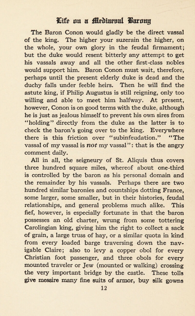 The Baron Conon would gladly be the direct vassal of the king. The higher your suzerain the higher, on the whole, your own glory in the feudal firmament; but the duke would resent bitterly any attempt to get his vassals away and all the other first-class nobles would support him. Baron Conon must wait, therefore, perhaps until the present elderly duke is dead and the duchy falls under feeble heirs. Then he will find the astute king, if Philip Augustus is still reigning, only too willing and able to meet him halfway. At present, however, Conon is on good terms with the duke, although he is just as jealous himself to prevent his own sires from “holding” directly from the duke as the latter is to check the baron’s going over to the king. Everywhere there is this friction over “subinfeudation.” “The vassal of my vassal is not my vassal”: that is the angry comment daily. All in all, the seigneury of St. Aliquis thus covers three hundred square miles, whereof about one-third is controlled by the baron as his personal domain and the remainder by his vassals. Perhaps there are two hundred similar baronies and countships dotting France, some larger, some smaller, but in their histories, feudal relationships, and general problems much alike. This fief, however, is especially fortunate in that the baron possesses an old charter, wrung from some tottering Carolingian king, giving him the right to collect a sack of grain, a large truss of hay, or a similar quota in kind from every loaded barge traversing down the nav¬ igable Claire; also to levy a copper obol for every Christian foot passenger, and three obols for every mounted traveler or Jew (mounted or walking) crossing the very important bridge by the castle. These tolls give messire many fine suits of armor, buy silk gowns