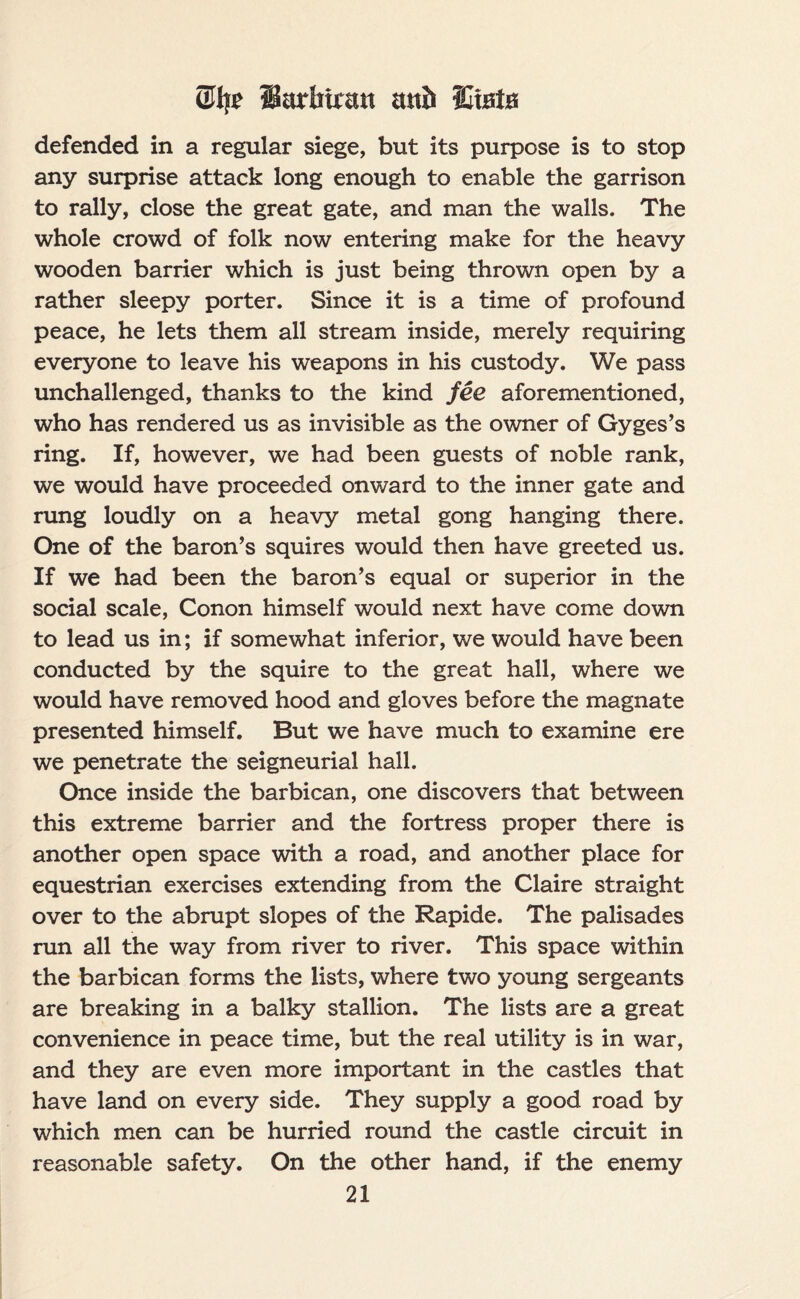 5% Sarbfratt and Stats defended in a regular siege, but its purpose is to stop any surprise attack long enough to enable the garrison to rally, close the great gate, and man the walls. The whole crowd of folk now entering make for the heavy wooden barrier which is just being thrown open by a rather sleepy porter. Since it is a time of profound peace, he lets them all stream inside, merely requiring everyone to leave his weapons in his custody. We pass unchallenged, thanks to the kind fee aforementioned, who has rendered us as invisible as the owner of Gyges’s ring. If, however, we had been guests of noble rank, we would have proceeded onward to the inner gate and rung loudly on a heavy metal gong hanging there. One of the baron’s squires would then have greeted us. If we had been the baron’s equal or superior in the social scale, Conon himself would next have come down to lead us in; if somewhat inferior, we would have been conducted by the squire to the great hall, where we would have removed hood and gloves before the magnate presented himself. But we have much to examine ere we penetrate the seigneurial hall. Once inside the barbican, one discovers that between this extreme barrier and the fortress proper there is another open space with a road, and another place for equestrian exercises extending from the Claire straight over to the abrupt slopes of the Rapide. The palisades run all the way from river to river. This space within the barbican forms the lists, where two young sergeants are breaking in a balky stallion. The lists are a great convenience in peace time, but the real utility is in war, and they are even more important in the castles that have land on every side. They supply a good road by which men can be hurried round the castle circuit in reasonable safety. On the other hand, if the enemy