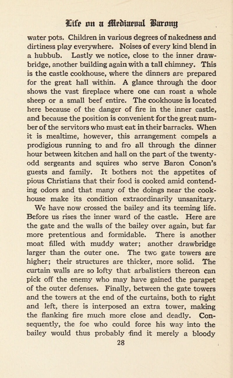 Uife ntt a iHriitaeiial 1’arnnij water pots. Children in various degrees of nakedness and dirtiness play everywhere. Noises of every kind blend in a hubbub. Lastly we notice, close to the inner draw¬ bridge, another building again with a tall chimney. This is the castle cookhouse, where the dinners are prepared for the great hall within. A glance through the door shows the vast fireplace where one can roast a whole sheep or a small beef entire. The cookhouse is located here because of the danger of fire in the inner castle, and because the position is convenient for the great num¬ ber of the servitors who must eat in their barracks. When it is mealtime, however, this arrangement compels a prodigious running to and fro all through the dinner hour between kitchen and hall on the part of the twenty- odd sergeants and squires who serve Baron Conon’s guests and family. It bothers not the appetites of pious Christians that their food is cooked amid contend¬ ing odors and that many of the doings near the cook¬ house make its condition extraordinarily unsanitary. We have now crossed the bailey and its teeming life. Before us rises the inner ward of the castle. Here are the gate and the walls of the bailey over again, but far more pretentious and formidable. There is another moat filled with muddy water; another drawbridge larger than the outer one. The two gate towers are higher; their structures are thicker, more solid. The curtain walls are so lofty that arbalistiers thereon can pick off the enemy who may have gained the parapet of the outer defenses. Finally, between the gate towers and the towers at the end of the curtains, both to right and left, there is interposed an extra tower, making the flanking fire much more close and deadly. Con¬ sequently, the foe who could force his way into the bailey would thus probably find it merely a bloody I