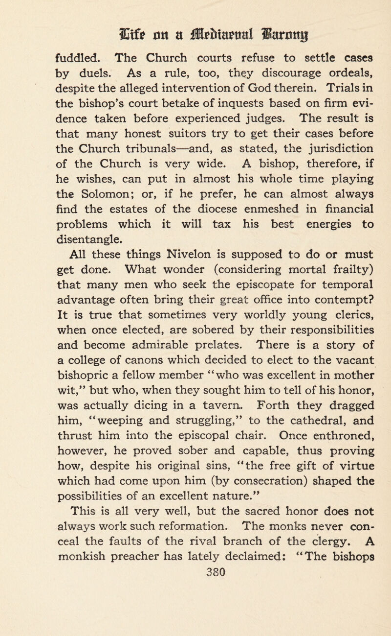 fuddled. The Church courts refuse to settle cases by duels. As a rule, too, they discourage ordeals, despite the alleged intervention of God therein. Trials in the bishop’s court betake of inquests based on firm evi¬ dence taken before experienced judges. The result is that many honest suitors try to get their cases before the Church tribunals—and, as stated, the jurisdiction of the Church is very wide. A bishop, therefore, if he wishes, can put in almost his whole time playing the Solomon; or, if he prefer, he can almost always find the estates of the diocese enmeshed in financial problems which it will tax his best energies to disentangle. All these things Nivelon is supposed to do or must get done. What wonder (considering mortal frailty) that many men who seek the episcopate for temporal advantage often bring their great office into contempt? It is true that sometimes very worldly young clerics, when once elected, are sobered by their responsibilities and become admirable prelates. There is a story of a college of canons which decided to elect to the vacant bishopric a fellow member “who was excellent in mother wit,” but who, when they sought him to tell of his honor, was actually dicing in a tavern. Forth they dragged him, “weeping and struggling,” to the cathedral, and thrust him into the episcopal chair. Once enthroned, however, he proved sober and capable, thus proving how, despite his original sins, “the free gift of virtue which had come upon him (by consecration) shaped the possibilities of an excellent nature.” This is all very well, but the sacred honor does not always work such reformation. The monks never con¬ ceal the faults of the rival branch of the clergy. A monkish preacher has lately declaimed: “The bishops