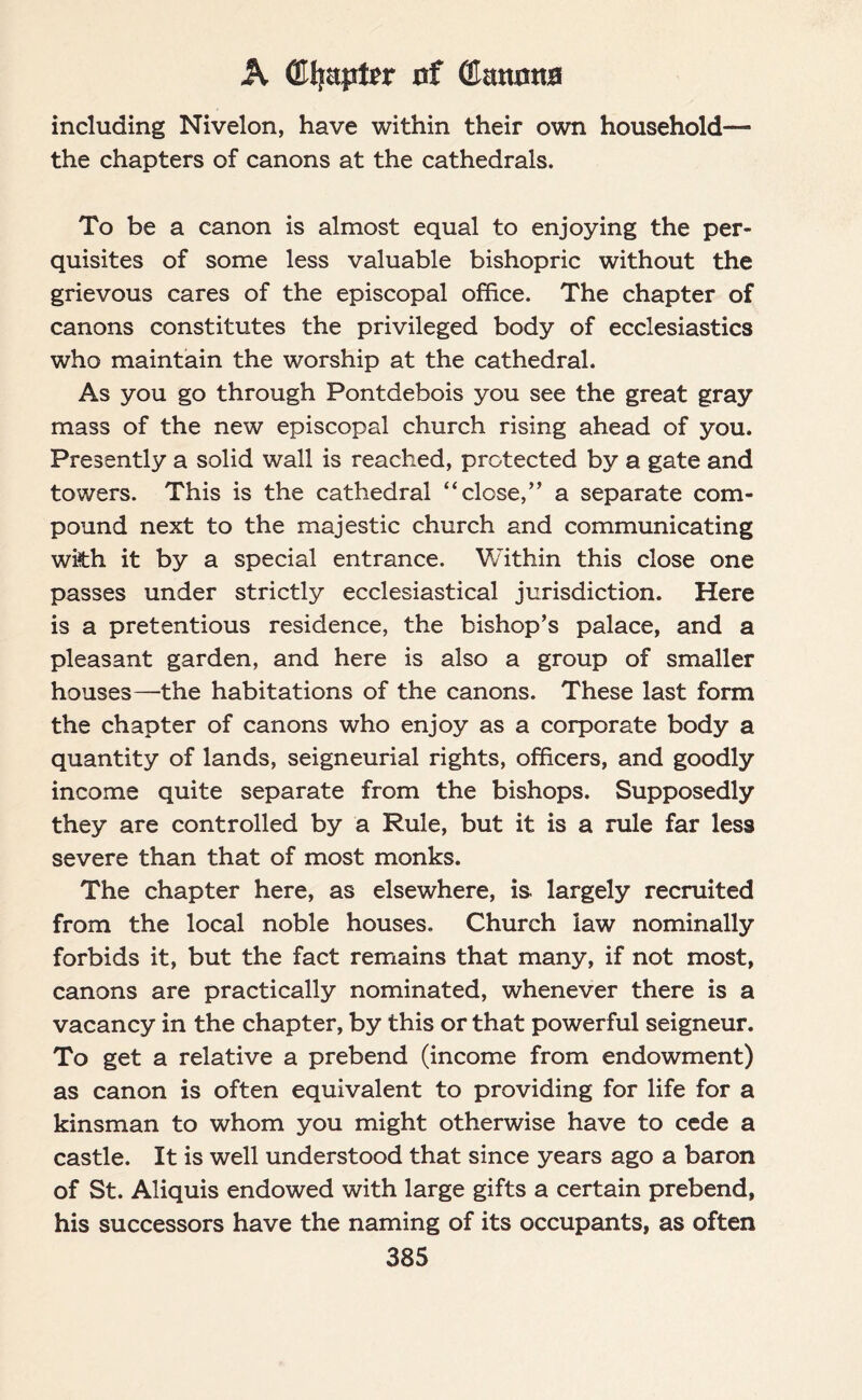 A (Efjapter of (Ernttma including Nivelon, have within their own household— the chapters of canons at the cathedrals. To be a canon is almost equal to enjoying the per¬ quisites of some less valuable bishopric without the grievous cares of the episcopal office. The chapter of canons constitutes the privileged body of ecclesiastics who maintain the worship at the cathedral. As you go through Pontdebois you see the great gray mass of the new episcopal church rising ahead of you. Presently a solid wall is reached, protected by a gate and towers. This is the cathedral “close,” a separate com¬ pound next to the majestic church and communicating with it by a special entrance. Within this close one passes under strictly ecclesiastical jurisdiction. Here is a pretentious residence, the bishop’s palace, and a pleasant garden, and here is also a group of smaller houses—the habitations of the canons. These last form the chapter of canons who enjoy as a corporate body a quantity of lands, seigneurial rights, officers, and goodly income quite separate from the bishops. Supposedly they are controlled by a Rule, but it is a rule far less severe than that of most monks. The chapter here, as elsewhere, is. largely recruited from the local noble houses. Church law nominally forbids it, but the fact remains that many, if not most, canons are practically nominated, whenever there is a vacancy in the chapter, by this or that powerful seigneur. To get a relative a prebend (income from endowment) as canon is often equivalent to providing for life for a kinsman to whom you might otherwise have to cede a castle. It is well understood that since years ago a baron of St. Aliquis endowed with large gifts a certain prebend, his successors have the naming of its occupants, as often