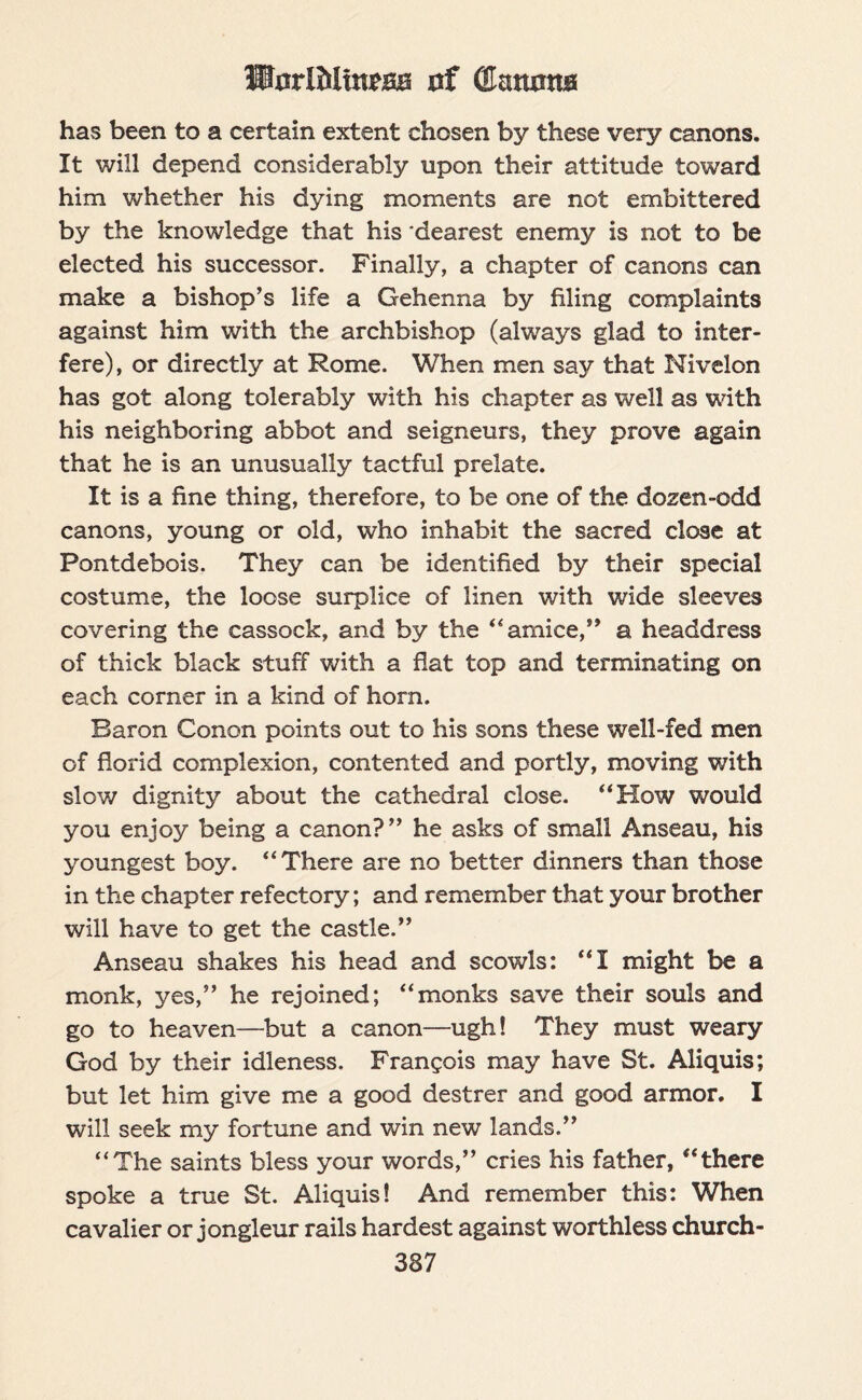 StarlMitteafi nf (Eaturna has been to a certain extent chosen by these very canons. It will depend considerably upon their attitude toward him whether his dying moments are not embittered by the knowledge that his 'dearest enemy is not to be elected his successor. Finally, a chapter of canons can make a bishop’s life a Gehenna by filing complaints against him with the archbishop (always glad to inter¬ fere), or directly at Rome. When men say that Nivelon has got along tolerably with his chapter as well as with his neighboring abbot and seigneurs, they prove again that he is an unusually tactful prelate. It is a fine thing, therefore, to be one of the dozen-odd canons, young or old, who inhabit the sacred close at Pontdebois. They can be identified by their special costume, the loose surplice of linen with wide sleeves covering the cassock, and by the “ amice,” a headdress of thick black stuff with a flat top and terminating on each corner in a kind of horn. Baron Conon points out to his sons these well-fed men of florid complexion, contented and portly, moving with slow dignity about the cathedral close. “How would you enjoy being a canon?” he asks of small Anseau, his youngest boy. “There are no better dinners than those in the chapter refectory; and remember that your brother will have to get the castle.” Anseau shakes his head and scowls: “I might be a monk, yes,” he rejoined; “monks save their souls and go to heaven—but a canon—ugh! They must weary God by their idleness. Frangois may have St. Aliquis; but let him give me a good destrer and good armor. I will seek my fortune and win new lands.” “The saints bless your words,” cries his father, “there spoke a true St. Aliquis! And remember this: When cavalier or jongleur rails hardest against worthless church- 337