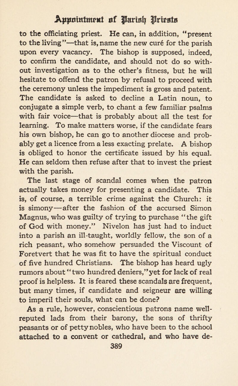 Appnitttmrttt af Parialj private to the officiating priest. He can, in addition, “ present to the living”—that is,name the new cure for the parish upon every vacancy. The bishop is supposed, indeed, to confirm the candidate, and should not do so with¬ out investigation as to the other’s fitness, but he will hesitate to offend the patron by refusal to proceed with the ceremony unless the impediment is gross and patent. The candidate is asked to decline a Latin noun, to conjugate a simple verb, to chant a few familiar psalms with fair voice—that is probably about all the test for learning. To make matters worse, if the candidate fears his own bishop, he can go to another diocese and prob¬ ably get a licence from a less exacting prelate. A bishop is obliged to honor the certificate issued by his equal. He can seldom then refuse after that to invest the priest with the parish. The last stage of scandal comes when the patron actually takes money for presenting a candidate. This is, of course, a terrible crime against the Church: it is simony—after the fashion of the accursed Simon Magnus, who was guilty of trying to purchase “the gift of God with money.” Nivelon has just had to induct into a parish an ill-taught, worldly fellow, the son of a rich peasant, who somehow persuaded the Viscount of Foretvert that he was fit to have the spiritual conduct of five hundred Christians. The bishop has heard ugly rumors about “two hundred deniers,”yet for lack of real proof is helpless. It is feared these scandals are frequent, but many times, if candidate and seigneur are willing to imperil their souls, what can be done? As a rule, however, conscientious patrons name well- reputed lads from their barony, the sons of thrifty peasants or of petty nobles, who have been to the school attached to a convent or cathedral, and who have de-