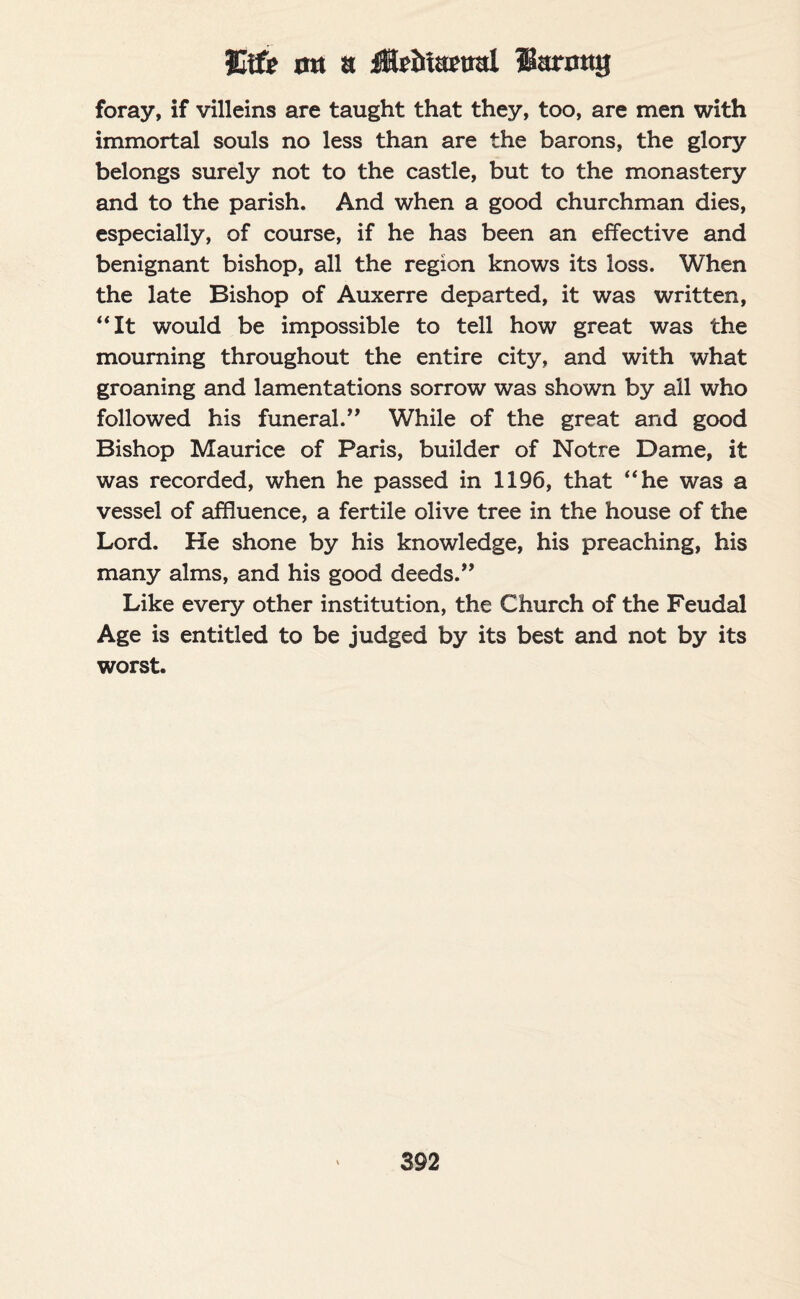 Slife on a iHebioEual larmtg foray, if villeins are taught that they, too, are men with immortal souls no less than are the barons, the glory belongs surely not to the castle, but to the monastery and to the parish. And when a good churchman dies, especially, of course, if he has been an effective and benignant bishop, all the region knows its loss. When the late Bishop of Auxerre departed, it was written, “It would be impossible to tell how great was the mourning throughout the entire city, and with what groaning and lamentations sorrow was shown by all who followed his funeral.” While of the great and good Bishop Maurice of Paris, builder of Notre Dame, it was recorded, when he passed in 1196, that “he was a vessel of affluence, a fertile olive tree in the house of the Lord. He shone by his knowledge, his preaching, his many alms, and his good deeds.” Like every other institution, the Church of the Feudal Age is entitled to be judged by its best and not by its worst.